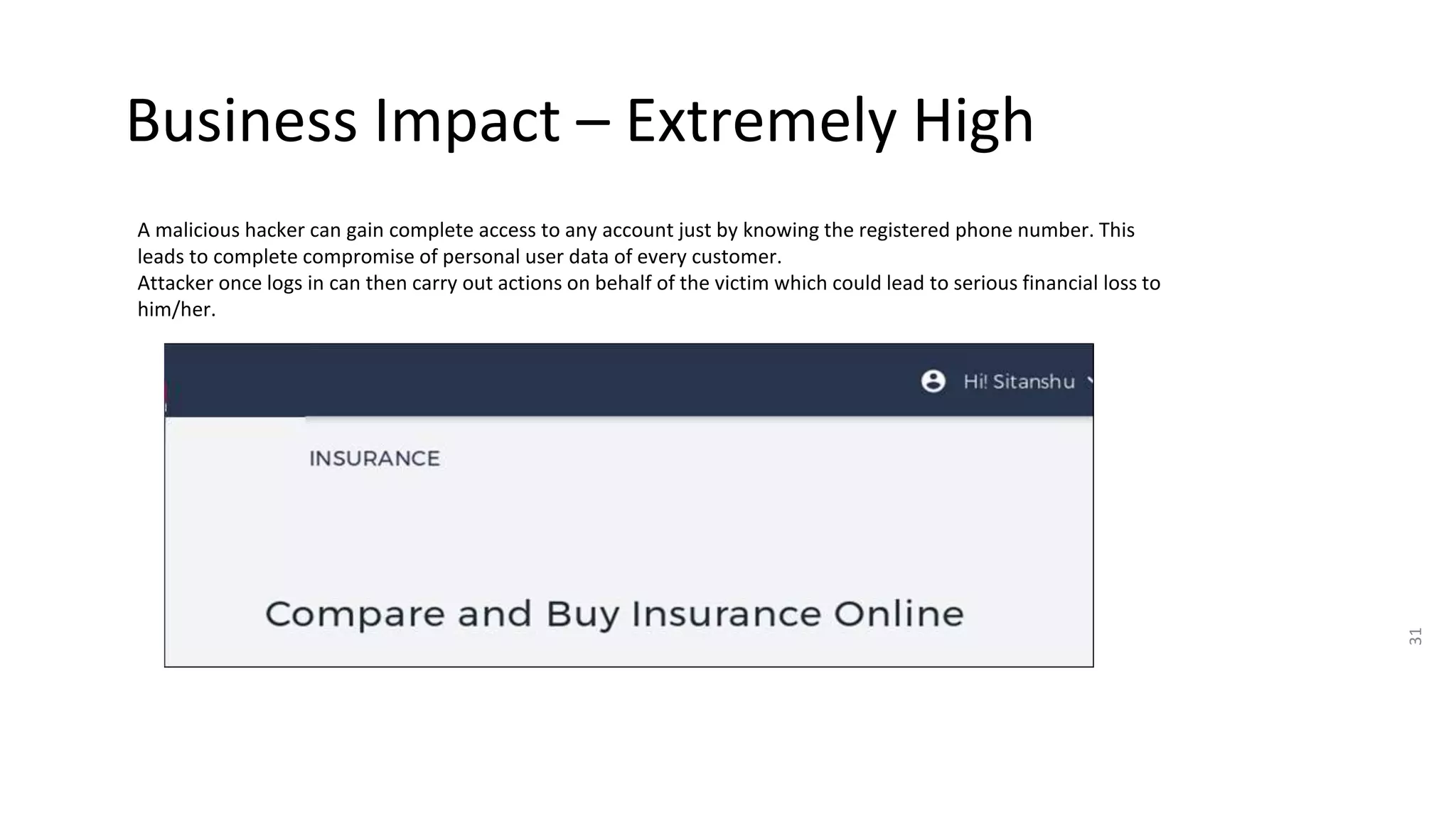 Business Impact – Extremely High
31
A malicious hacker can gain complete access to any account just by knowing the registered phone number. This
leads to complete compromise of personal user data of every customer.
Attacker once logs in can then carry out actions on behalf of the victim which could lead to serious financial loss to
him/her.
 