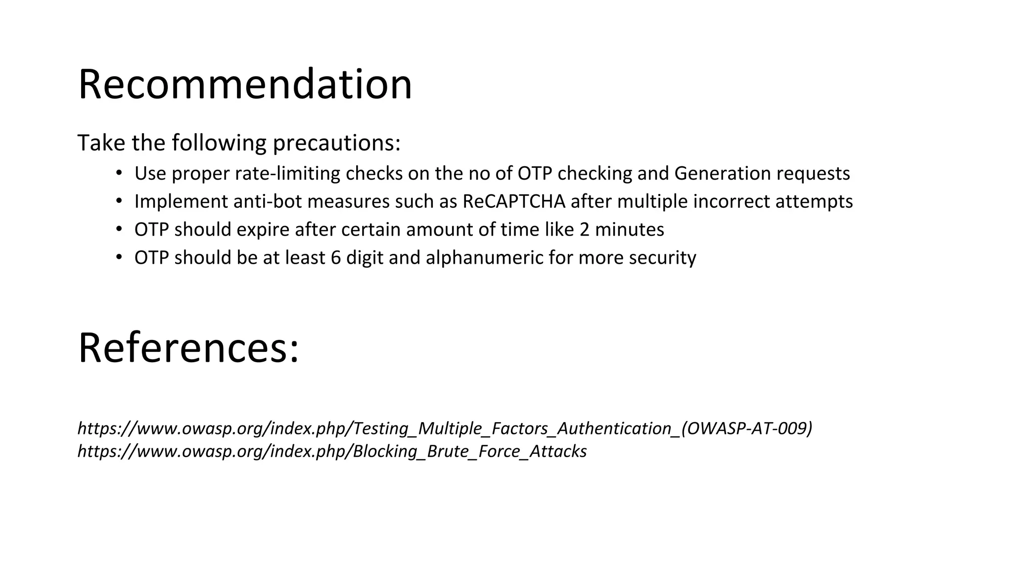 Recommendation
Take the following precautions:
• Use proper rate-limiting checks on the no of OTP checking and Generation requests
• Implement anti-bot measures such as ReCAPTCHA after multiple incorrect attempts
• OTP should expire after certain amount of time like 2 minutes
• OTP should be at least 6 digit and alphanumeric for more security
https://www.owasp.org/index.php/Testing_Multiple_Factors_Authentication_(OWASP-AT-009)
https://www.owasp.org/index.php/Blocking_Brute_Force_Attacks
References:
 