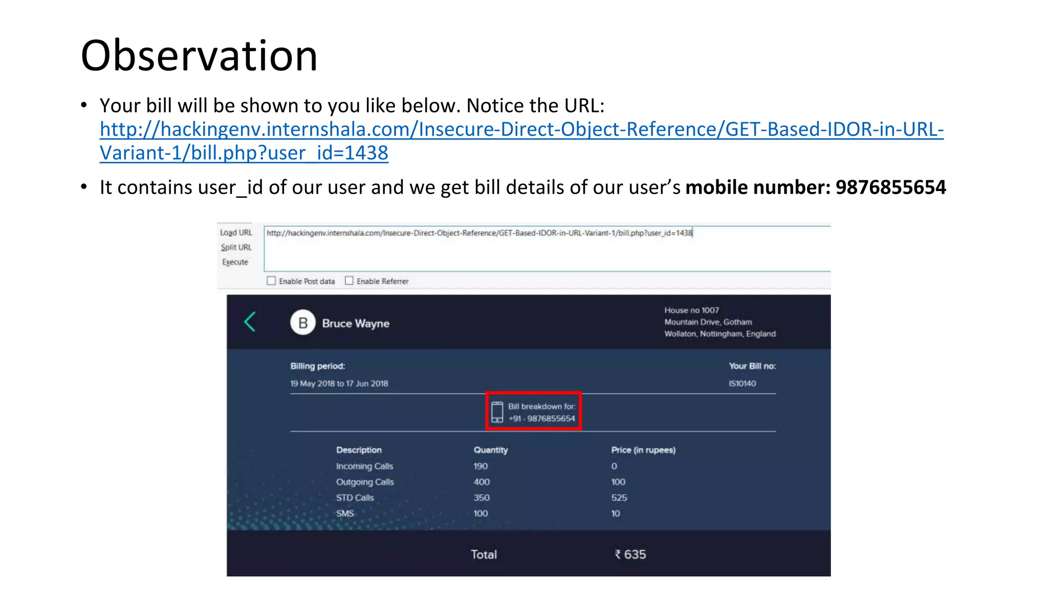 • Your bill will be shown to you like below. Notice the URL:
http://hackingenv.internshala.com/Insecure-Direct-Object-Reference/GET-Based-IDOR-in-URL-
Variant-1/bill.php?user_id=1438
• It contains user_id of our user and we get bill details of our user’s mobile number: 9876855654
Observation
 