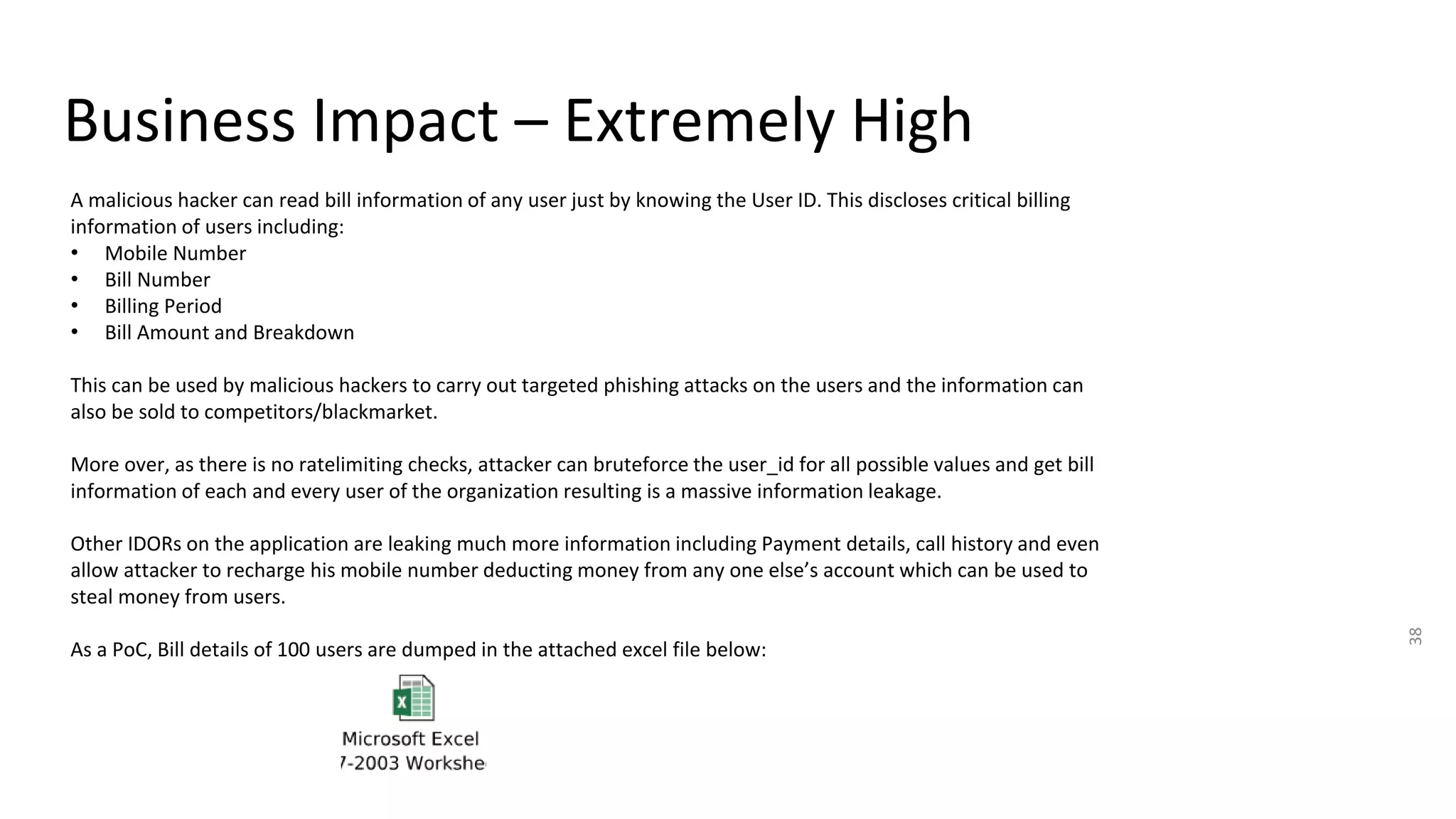 Business Impact – Extremely High
38
A malicious hacker can read bill information of any user just by knowing the User ID. This discloses critical billing
information of users including:
• Mobile Number
• Bill Number
• Billing Period
• Bill Amount and Breakdown
This can be used by malicious hackers to carry out targeted phishing attacks on the users and the information can
also be sold to competitors/blackmarket.
More over, as there is no ratelimiting checks, attacker can bruteforce the user_id for all possible values and get bill
information of each and every user of the organization resulting is a massive information leakage.
Other IDORs on the application are leaking much more information including Payment details, call history and even
allow attacker to recharge his mobile number deducting money from any one else’s account which can be used to
steal money from users.
As a PoC, Bill details of 100 users are dumped in the attached excel file below:
 