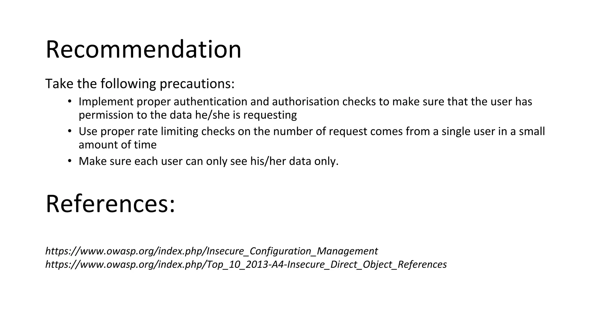 Recommendation
Take the following precautions:
• Implement proper authentication and authorisation checks to make sure that the user has
permission to the data he/she is requesting
• Use proper rate limiting checks on the number of request comes from a single user in a small
amount of time
• Make sure each user can only see his/her data only.
https://www.owasp.org/index.php/Insecure_Configuration_Management
https://www.owasp.org/index.php/Top_10_2013-A4-Insecure_Direct_Object_References
References:
 