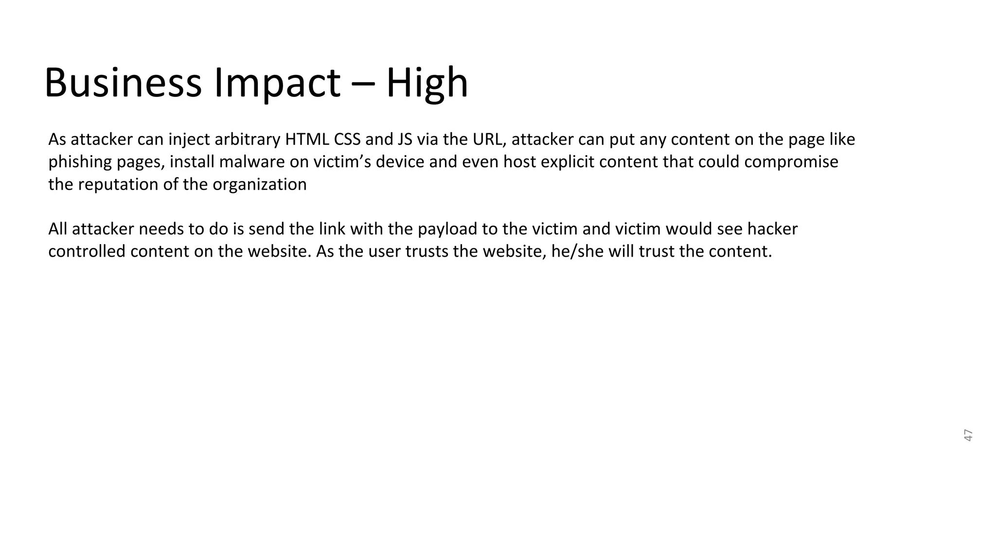 Business Impact – High
47
As attacker can inject arbitrary HTML CSS and JS via the URL, attacker can put any content on the page like
phishing pages, install malware on victim’s device and even host explicit content that could compromise
the reputation of the organization
All attacker needs to do is send the link with the payload to the victim and victim would see hacker
controlled content on the website. As the user trusts the website, he/she will trust the content.
 