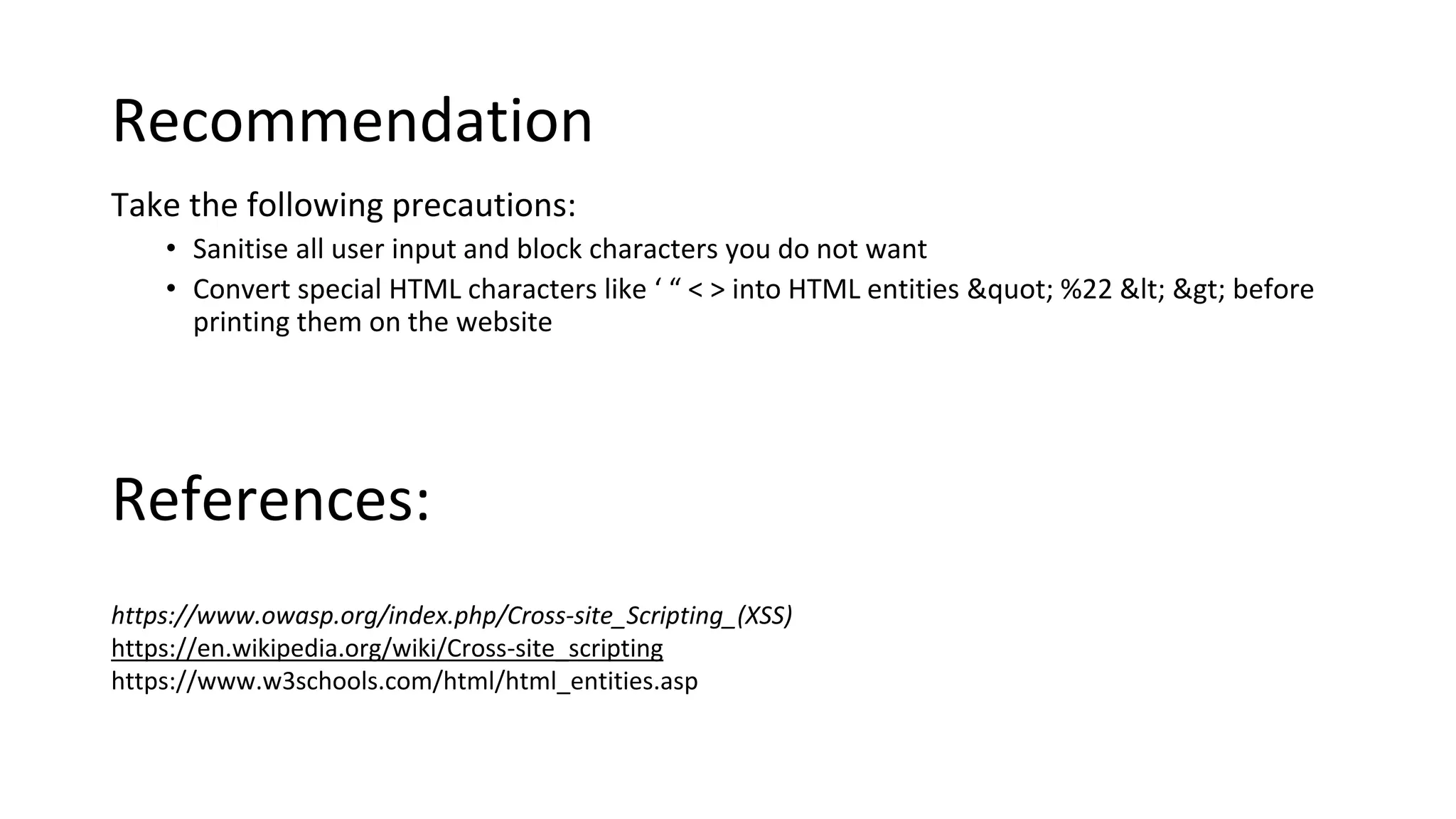 Recommendation
Take the following precautions:
• Sanitise all user input and block characters you do not want
• Convert special HTML characters like ‘ “ < > into HTML entities &quot; %22 &lt; &gt; before
printing them on the website
https://www.owasp.org/index.php/Cross-site_Scripting_(XSS)
https://en.wikipedia.org/wiki/Cross-site_scripting
https://www.w3schools.com/html/html_entities.asp
References:
 