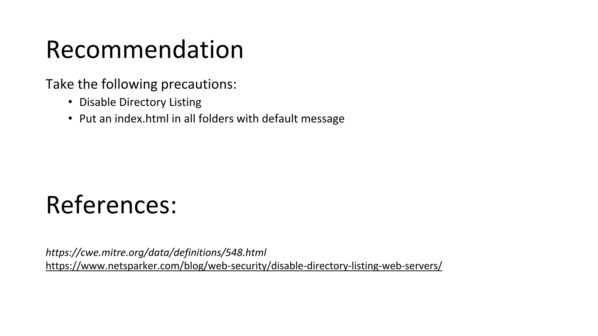 Recommendation
Take the following precautions:
• Disable Directory Listing
• Put an index.html in all folders with default message
https://cwe.mitre.org/data/definitions/548.html
https://www.netsparker.com/blog/web-security/disable-directory-listing-web-servers/
References:
 