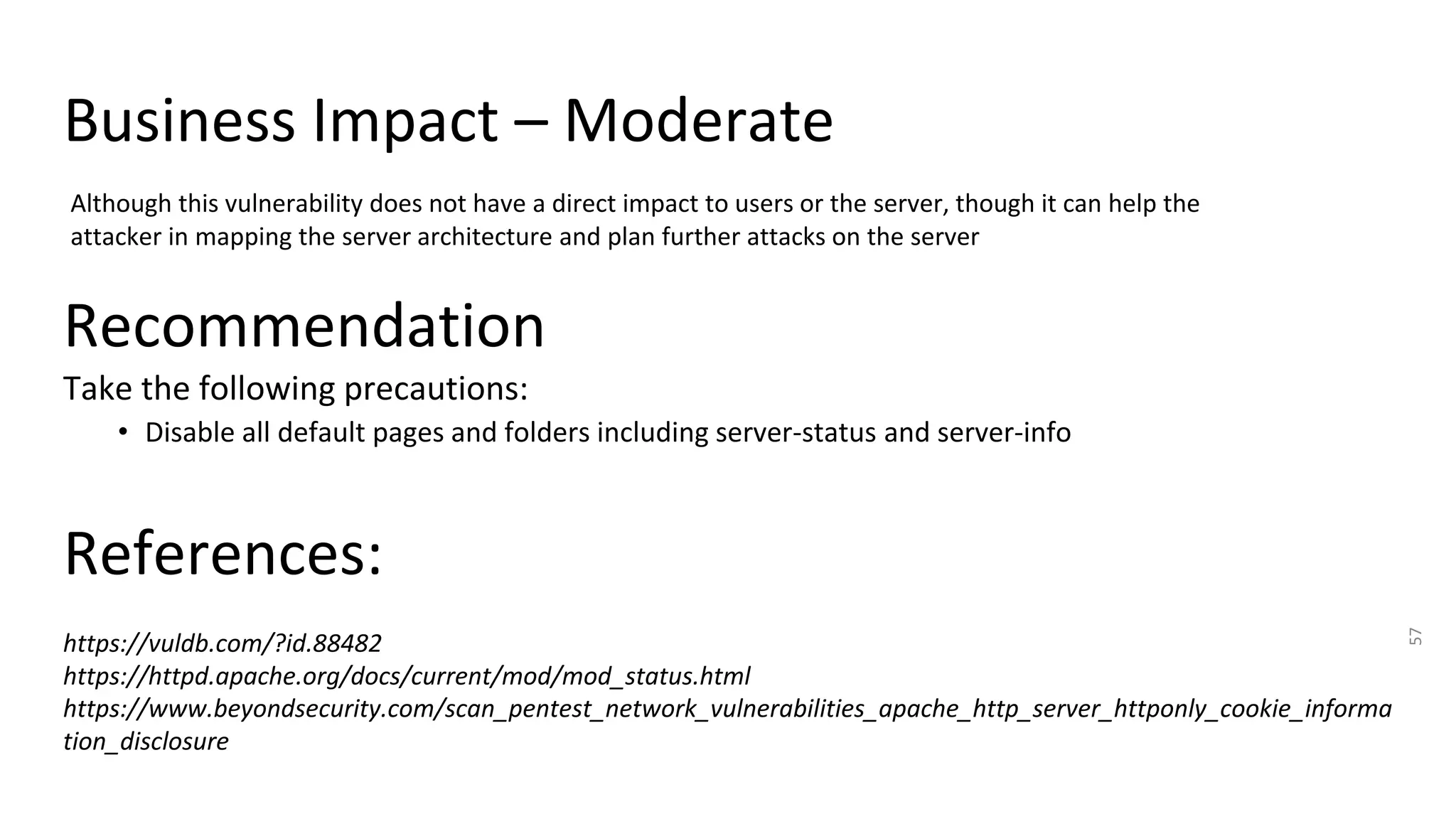 Business Impact – Moderate
57
Although this vulnerability does not have a direct impact to users or the server, though it can help the
attacker in mapping the server architecture and plan further attacks on the server
Recommendation
Take the following precautions:
• Disable all default pages and folders including server-status and server-info
References:
https://vuldb.com/?id.88482
https://httpd.apache.org/docs/current/mod/mod_status.html
https://www.beyondsecurity.com/scan_pentest_network_vulnerabilities_apache_http_server_httponly_cookie_informa
tion_disclosure
 