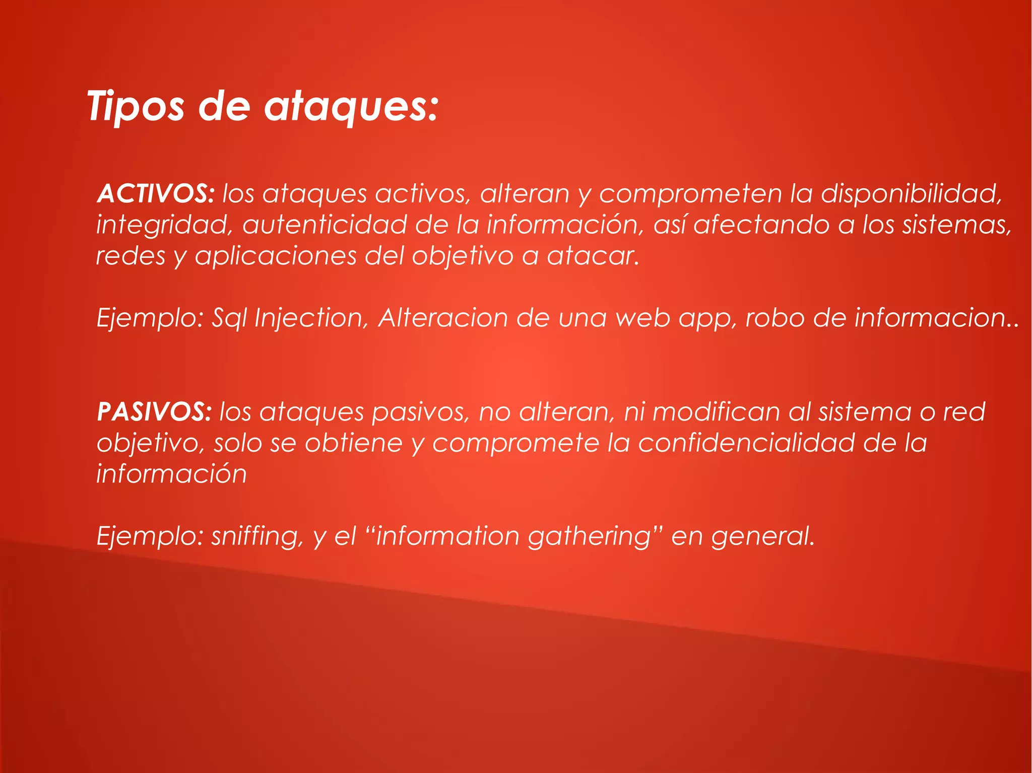 Tipos de ataques:
ACTIVOS: los ataques activos, alteran y comprometen la disponibilidad,
integridad, autenticidad de la información, así afectando a los sistemas,
redes y aplicaciones del objetivo a atacar.
Ejemplo: Sql Injection, Alteracion de una web app, robo de informacion..
PASIVOS: los ataques pasivos, no alteran, ni modifican al sistema o red
objetivo, solo se obtiene y compromete la confidencialidad de la
información
Ejemplo: sniffing, y el “information gathering” en general.

 