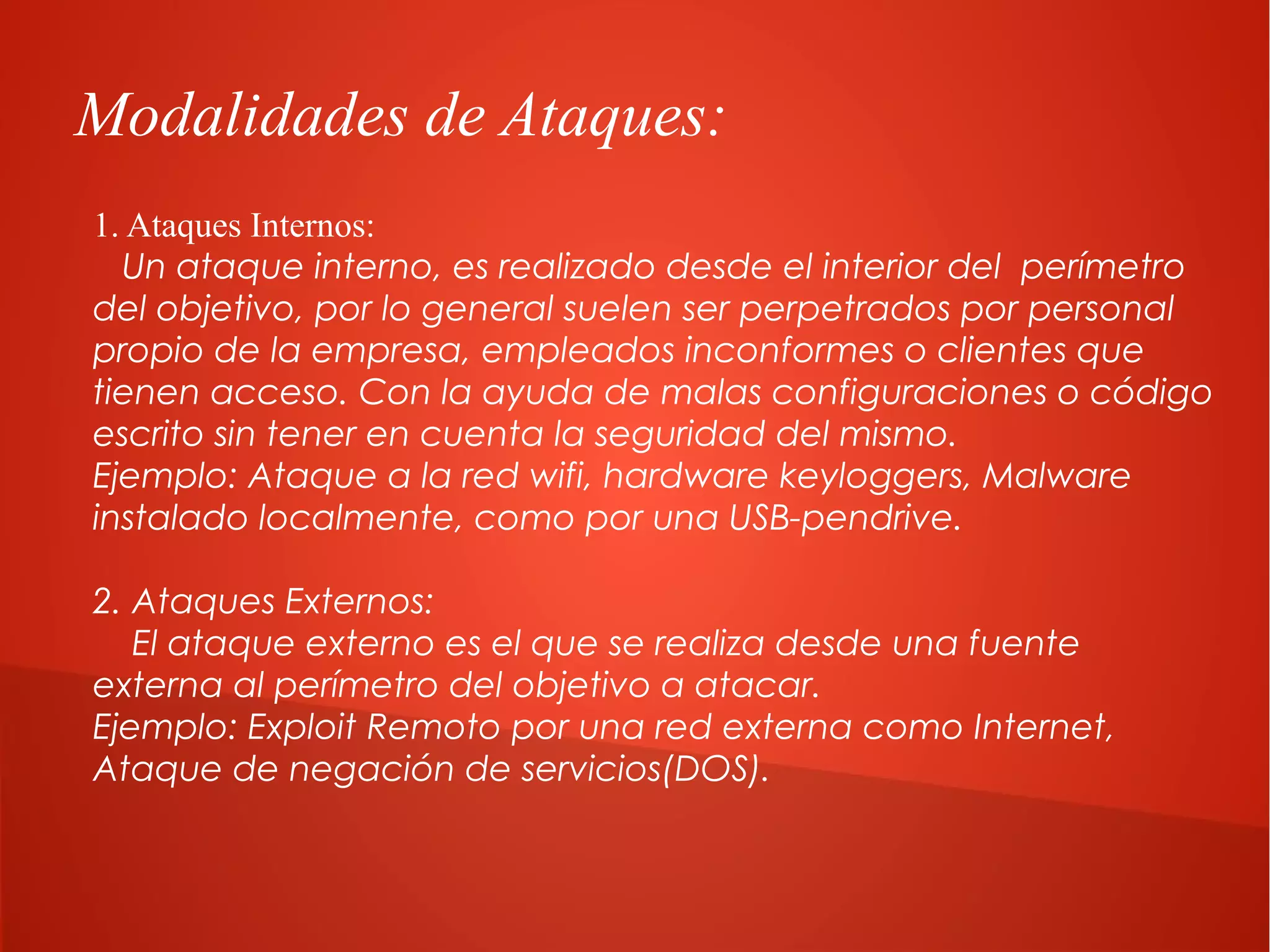Modalidades de Ataques:
1. Ataques Internos:
Un ataque interno, es realizado desde el interior del perímetro
del objetivo, por lo general suelen ser perpetrados por personal
propio de la empresa, empleados inconformes o clientes que
tienen acceso. Con la ayuda de malas configuraciones o código
escrito sin tener en cuenta la seguridad del mismo.
Ejemplo: Ataque a la red wifi, hardware keyloggers, Malware
instalado localmente, como por una USB-pendrive.
2. Ataques Externos:
El ataque externo es el que se realiza desde una fuente
externa al perímetro del objetivo a atacar.
Ejemplo: Exploit Remoto por una red externa como Internet,
Ataque de negación de servicios(DOS).

 