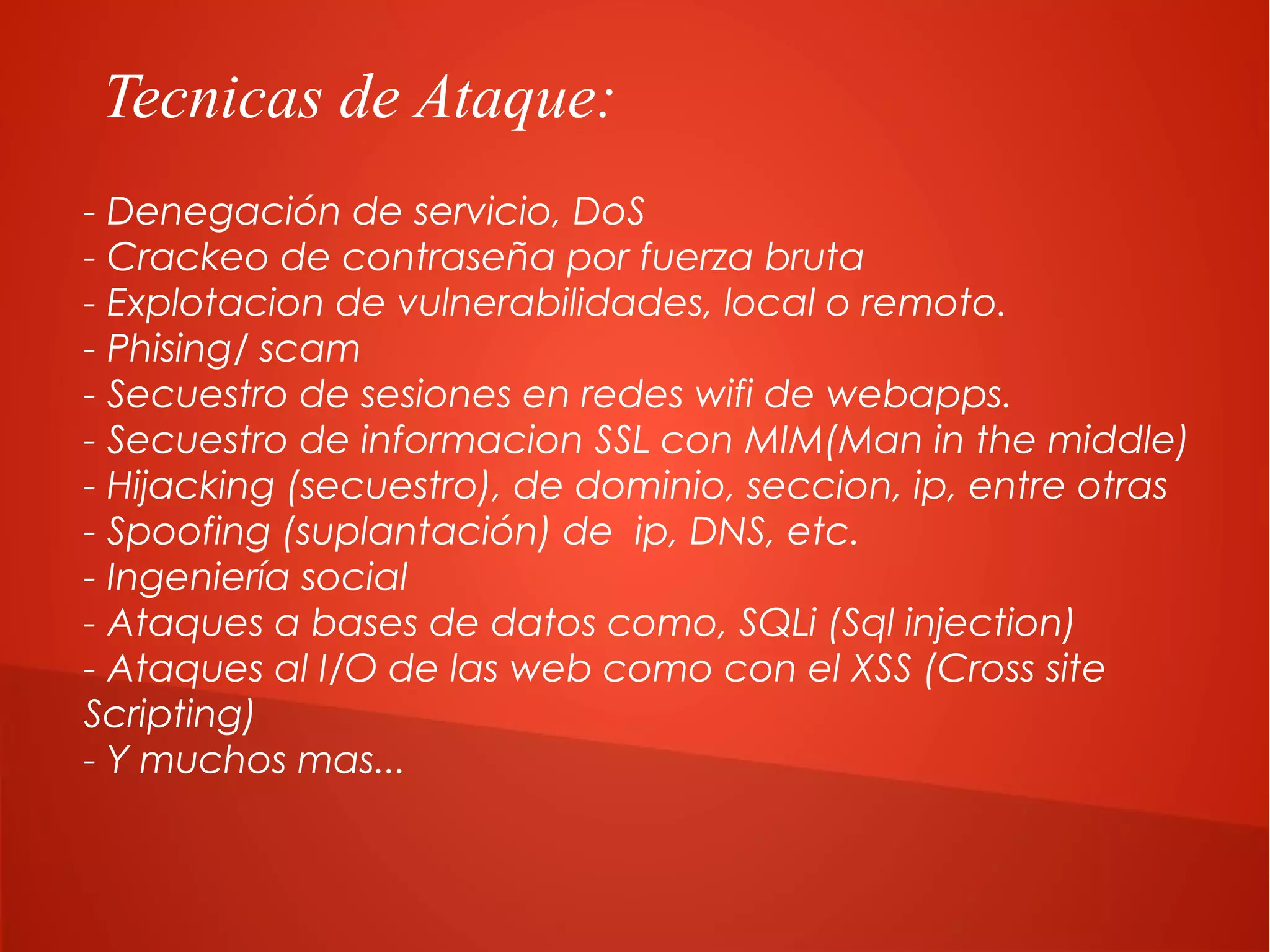 Tecnicas de Ataque:
- Denegación de servicio, DoS
- Crackeo de contraseña por fuerza bruta
- Explotacion de vulnerabilidades, local o remoto.
- Phising/ scam
- Secuestro de sesiones en redes wifi de webapps.
- Secuestro de informacion SSL con MIM(Man in the middle)
- Hijacking (secuestro), de dominio, seccion, ip, entre otras
- Spoofing (suplantación) de ip, DNS, etc.
- Ingeniería social
- Ataques a bases de datos como, SQLi (Sql injection)
- Ataques al I/O de las web como con el XSS (Cross site
Scripting)
- Y muchos mas...

 