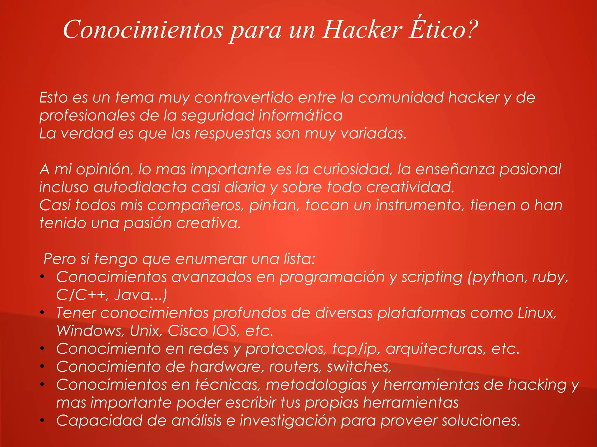 Conocimientos para un Hacker Ético?
Esto es un tema muy controvertido entre la comunidad hacker y de
profesionales de la seguridad informática
La verdad es que las respuestas son muy variadas.
A mi opinión, lo mas importante es la curiosidad, la enseñanza pasional
incluso autodidacta casi diaria y sobre todo creatividad.
Casi todos mis compañeros, pintan, tocan un instrumento, tienen o han
tenido una pasión creativa.
Pero si tengo que enumerar una lista:
• Conocimientos avanzados en programación y scripting (python, ruby,
C/C++, Java...)
• Tener conocimientos profundos de diversas plataformas como Linux,
Windows, Unix, Cisco IOS, etc.
• Conocimiento en redes y protocolos, tcp/ip, arquitecturas, etc.
• Conocimiento de hardware, routers, switches,
• Conocimientos en técnicas, metodologías y herramientas de hacking y
mas importante poder escribir tus propias herramientas
• Capacidad de análisis e investigación para proveer soluciones.

 