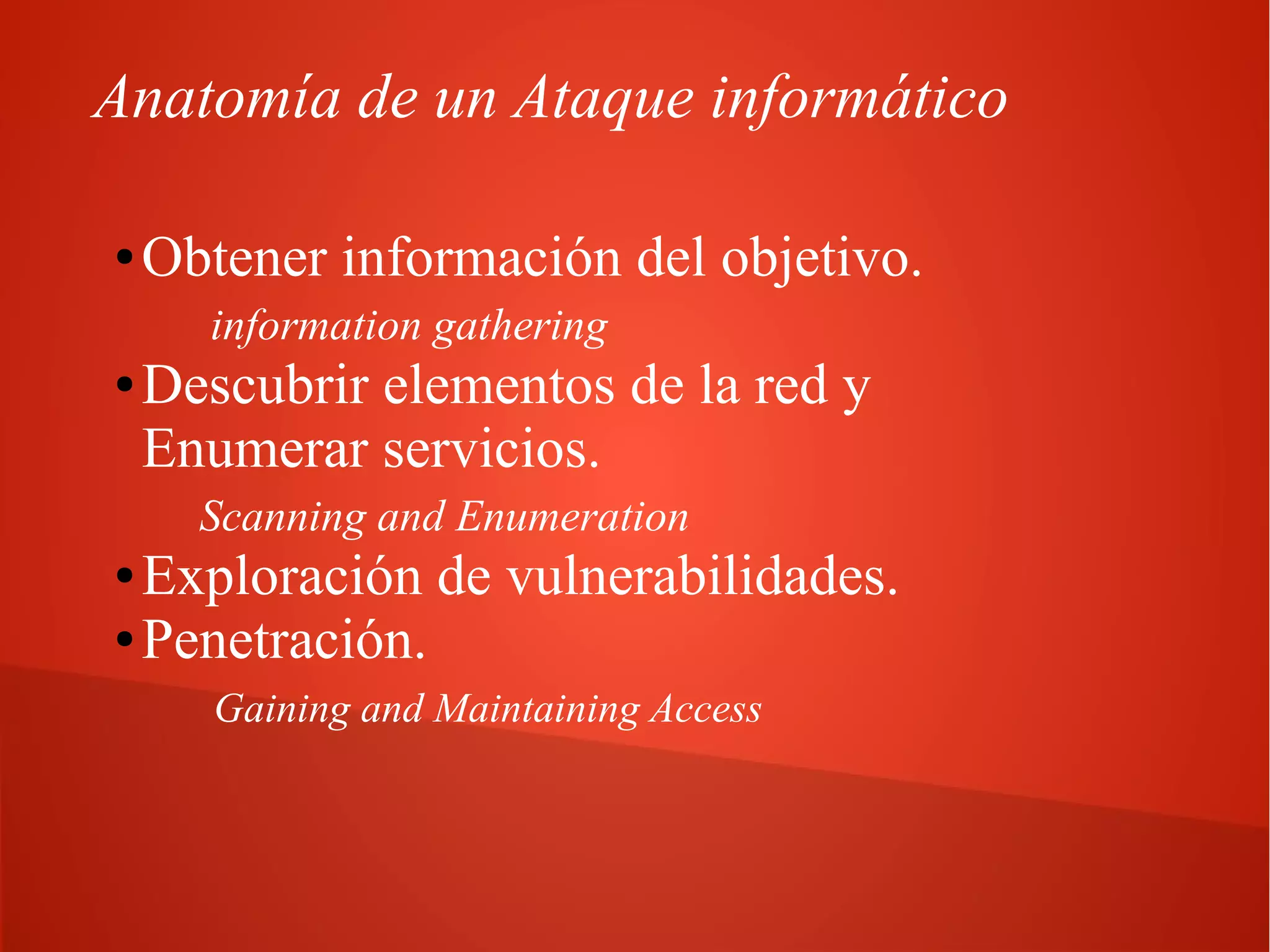 Anatomía de un Ataque informático
●

Obtener información del objetivo.
information gathering

●

Descubrir elementos de la red y
Enumerar servicios.
Scanning and Enumeration

Exploración de vulnerabilidades.
● Penetración.
●

Gaining and Maintaining Access

 