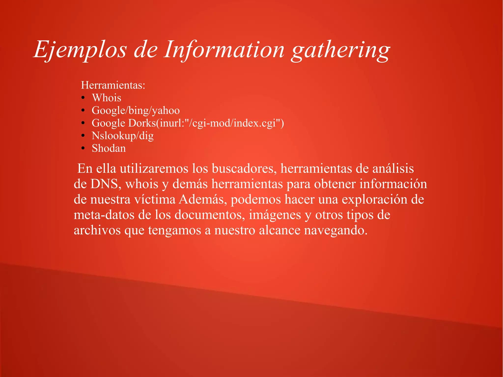 Ejemplos de Information gathering
Herramientas:
● Whois
● Google/bing/yahoo
● Google Dorks(inurl:"/cgi-mod/index.cgi")
● Nslookup/dig
● Shodan

En ella utilizaremos los buscadores, herramientas de análisis
de DNS, whois y demás herramientas para obtener información
de nuestra víctima Además, podemos hacer una exploración de
meta-datos de los documentos, imágenes y otros tipos de
archivos que tengamos a nuestro alcance navegando.

 