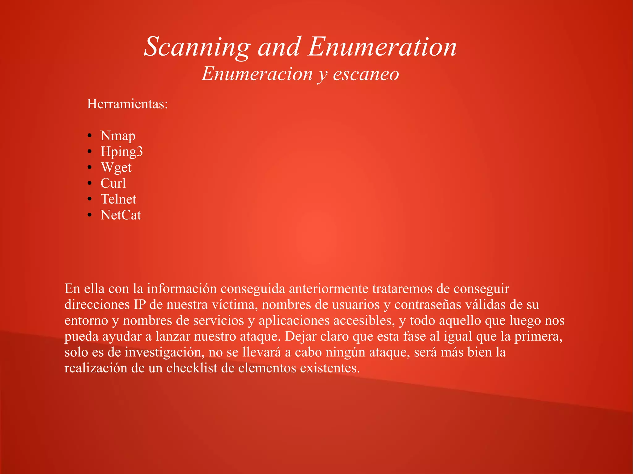 Scanning and Enumeration
Enumeracion y escaneo

Herramientas:
●
●
●
●
●
●

Nmap
Hping3
Wget
Curl
Telnet
NetCat

En ella con la información conseguida anteriormente trataremos de conseguir
direcciones IP de nuestra víctima, nombres de usuarios y contraseñas válidas de su
entorno y nombres de servicios y aplicaciones accesibles, y todo aquello que luego nos
pueda ayudar a lanzar nuestro ataque. Dejar claro que esta fase al igual que la primera,
solo es de investigación, no se llevará a cabo ningún ataque, será más bien la
realización de un checklist de elementos existentes.

 