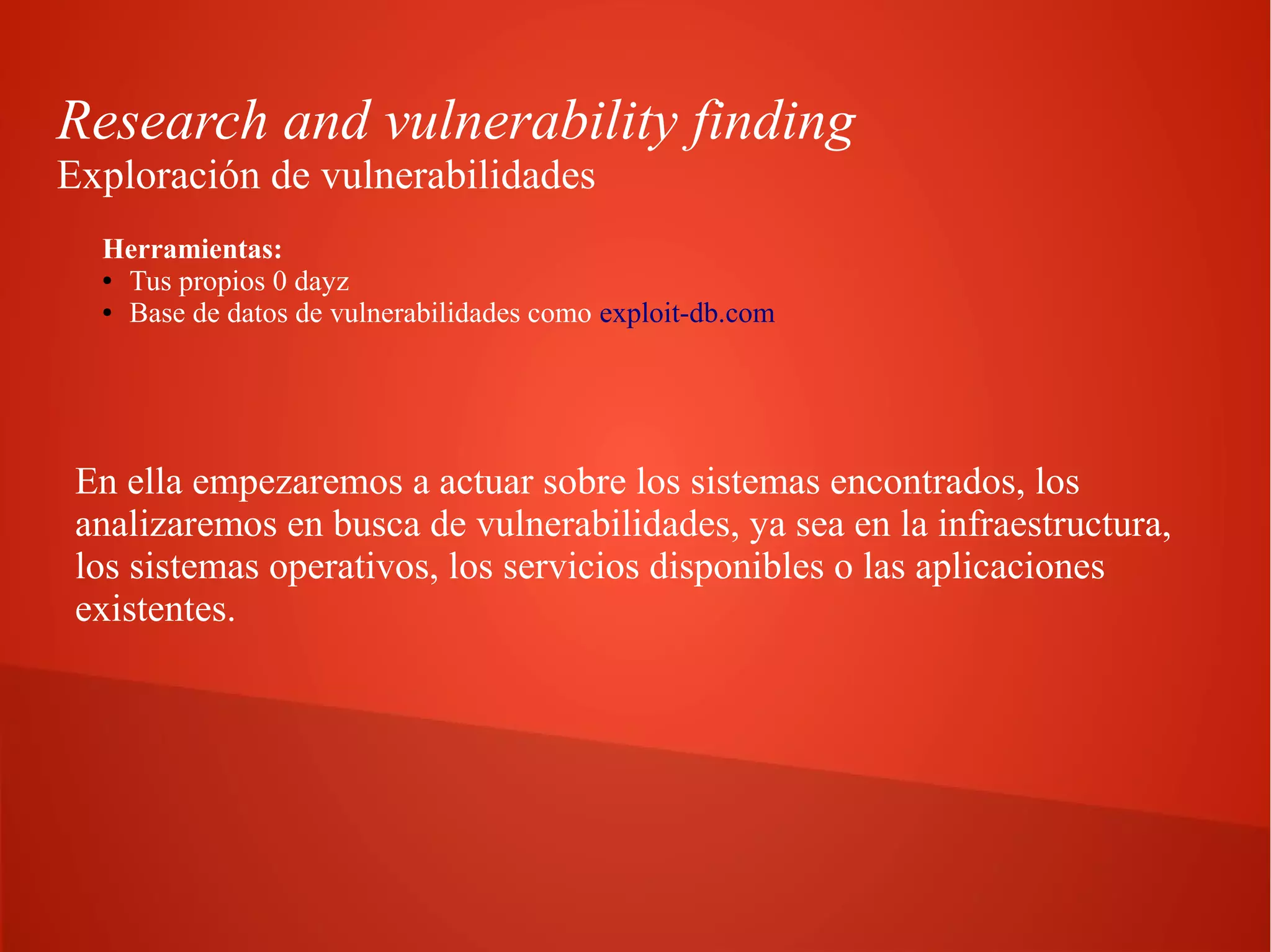 Research and vulnerability finding
Exploración de vulnerabilidades
Herramientas:
● Tus propios 0 dayz
● Base de datos de vulnerabilidades como exploit-db.com

En ella empezaremos a actuar sobre los sistemas encontrados, los
analizaremos en busca de vulnerabilidades, ya sea en la infraestructura,
los sistemas operativos, los servicios disponibles o las aplicaciones
existentes.

 