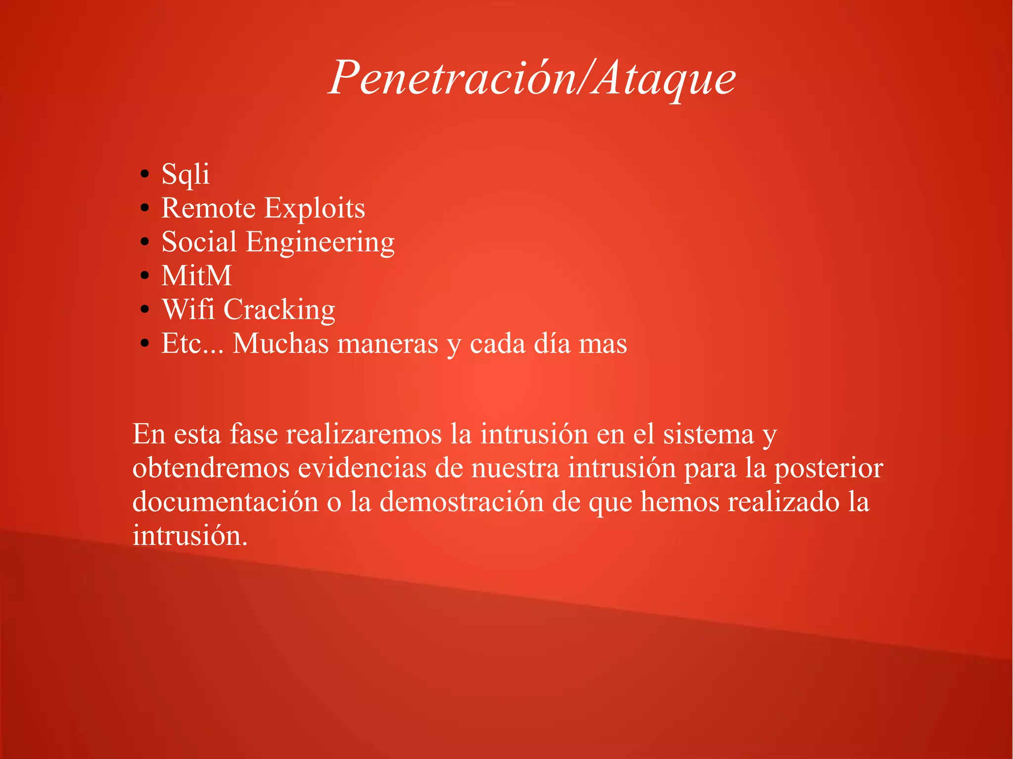Penetración/Ataque
●
●
●
●
●
●

Sqli
Remote Exploits
Social Engineering
MitM
Wifi Cracking
Etc... Muchas maneras y cada día mas

En esta fase realizaremos la intrusión en el sistema y
obtendremos evidencias de nuestra intrusión para la posterior
documentación o la demostración de que hemos realizado la
intrusión.

 