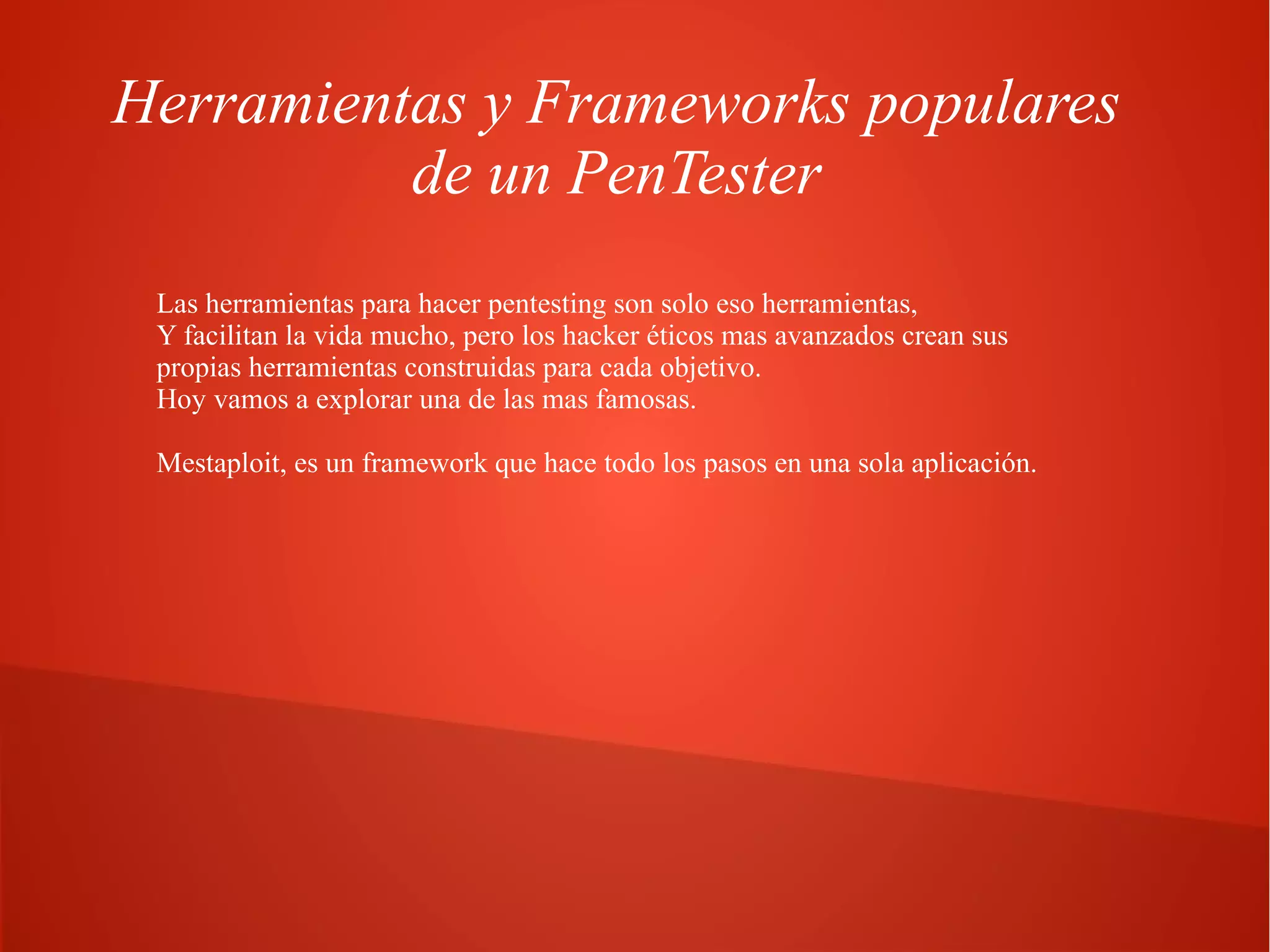Herramientas y Frameworks populares
de un PenTester
Las herramientas para hacer pentesting son solo eso herramientas,
Y facilitan la vida mucho, pero los hacker éticos mas avanzados crean sus
propias herramientas construidas para cada objetivo.
Hoy vamos a explorar una de las mas famosas.
Mestaploit, es un framework que hace todo los pasos en una sola aplicación.

 