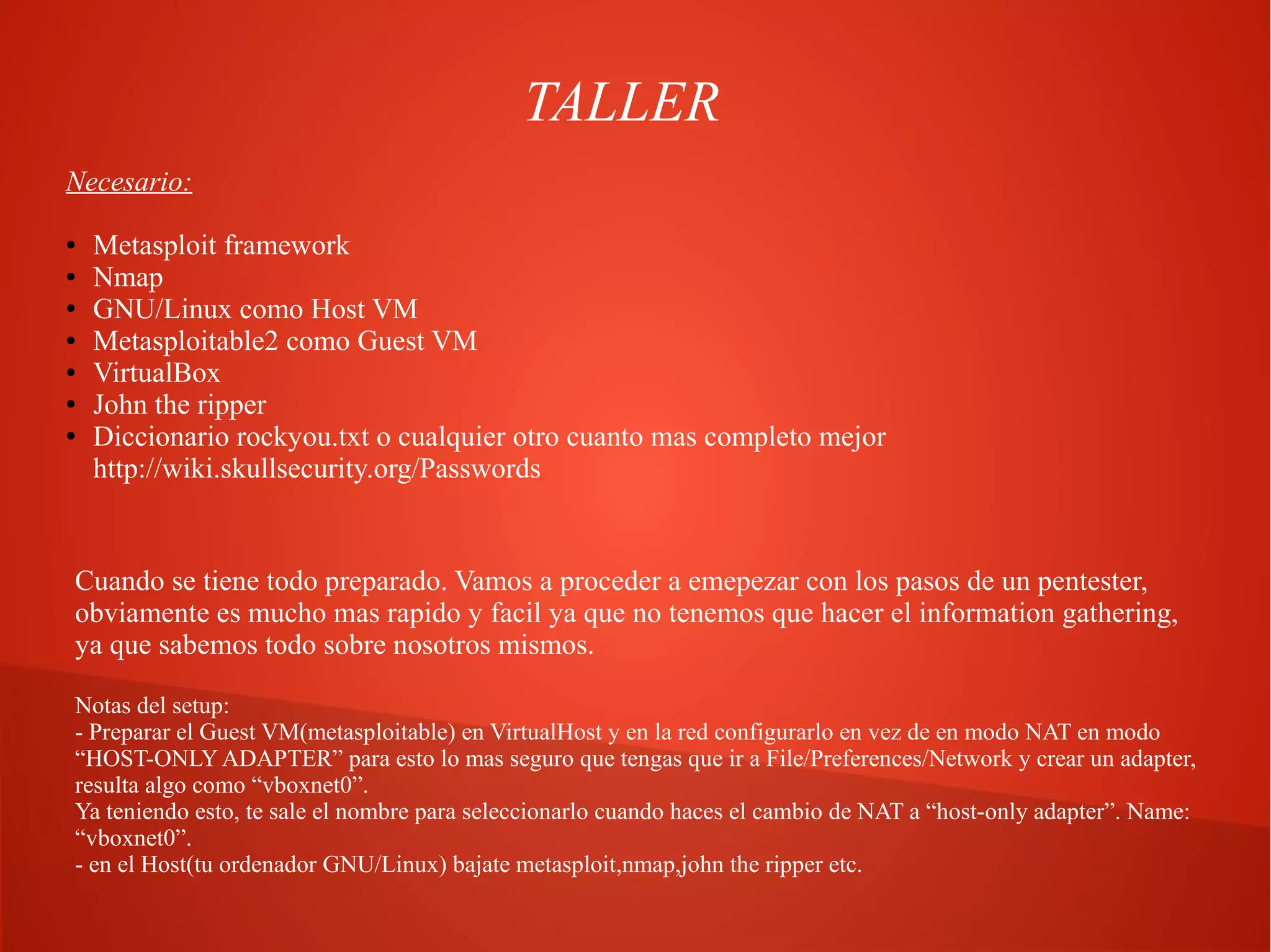 TALLER
Necesario:
●
●
●
●
●
●
●

Metasploit framework
Nmap
GNU/Linux como Host VM
Metasploitable2 como Guest VM
VirtualBox
John the ripper
Diccionario rockyou.txt o cualquier otro cuanto mas completo mejor
http://wiki.skullsecurity.org/Passwords

Cuando se tiene todo preparado. Vamos a proceder a emepezar con los pasos de un pentester,
obviamente es mucho mas rapido y facil ya que no tenemos que hacer el information gathering,
ya que sabemos todo sobre nosotros mismos.
Notas del setup:
- Preparar el Guest VM(metasploitable) en VirtualHost y en la red configurarlo en vez de en modo NAT en modo
“HOST-ONLY ADAPTER” para esto lo mas seguro que tengas que ir a File/Preferences/Network y crear un adapter,
resulta algo como “vboxnet0”.
Ya teniendo esto, te sale el nombre para seleccionarlo cuando haces el cambio de NAT a “host-only adapter”. Name:
“vboxnet0”.
- en el Host(tu ordenador GNU/Linux) bajate metasploit,nmap,john the ripper etc.

 