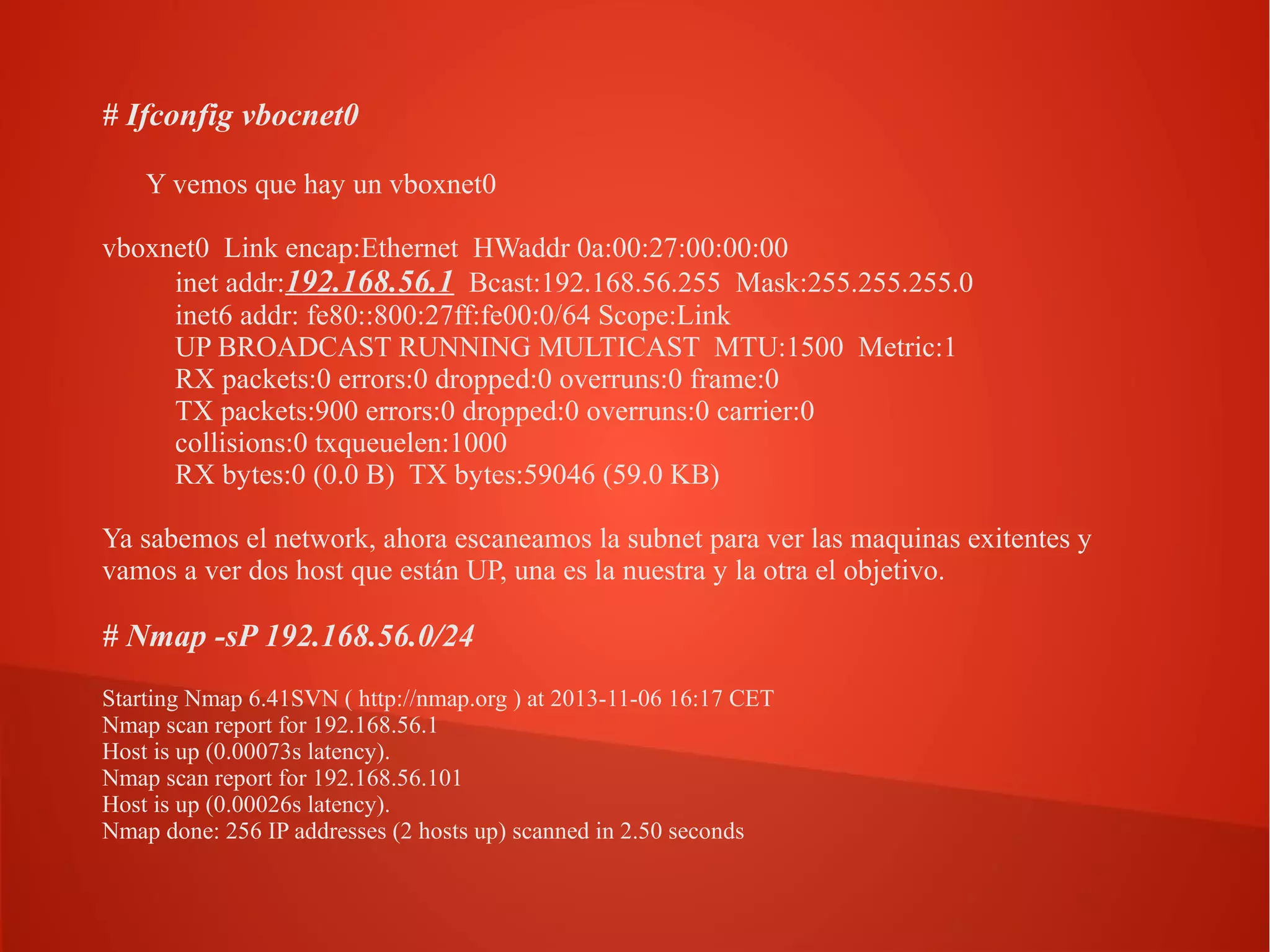 # Ifconfig vbocnet0
Y vemos que hay un vboxnet0
vboxnet0 Link encap:Ethernet HWaddr 0a:00:27:00:00:00
inet addr:192.168.56.1 Bcast:192.168.56.255 Mask:255.255.255.0
inet6 addr: fe80::800:27ff:fe00:0/64 Scope:Link
UP BROADCAST RUNNING MULTICAST MTU:1500 Metric:1
RX packets:0 errors:0 dropped:0 overruns:0 frame:0
TX packets:900 errors:0 dropped:0 overruns:0 carrier:0
collisions:0 txqueuelen:1000
RX bytes:0 (0.0 B) TX bytes:59046 (59.0 KB)
Ya sabemos el network, ahora escaneamos la subnet para ver las maquinas exitentes y
vamos a ver dos host que están UP, una es la nuestra y la otra el objetivo.

# Nmap -sP 192.168.56.0/24
Starting Nmap 6.41SVN ( http://nmap.org ) at 2013-11-06 16:17 CET
Nmap scan report for 192.168.56.1
Host is up (0.00073s latency).
Nmap scan report for 192.168.56.101
Host is up (0.00026s latency).
Nmap done: 256 IP addresses (2 hosts up) scanned in 2.50 seconds

 