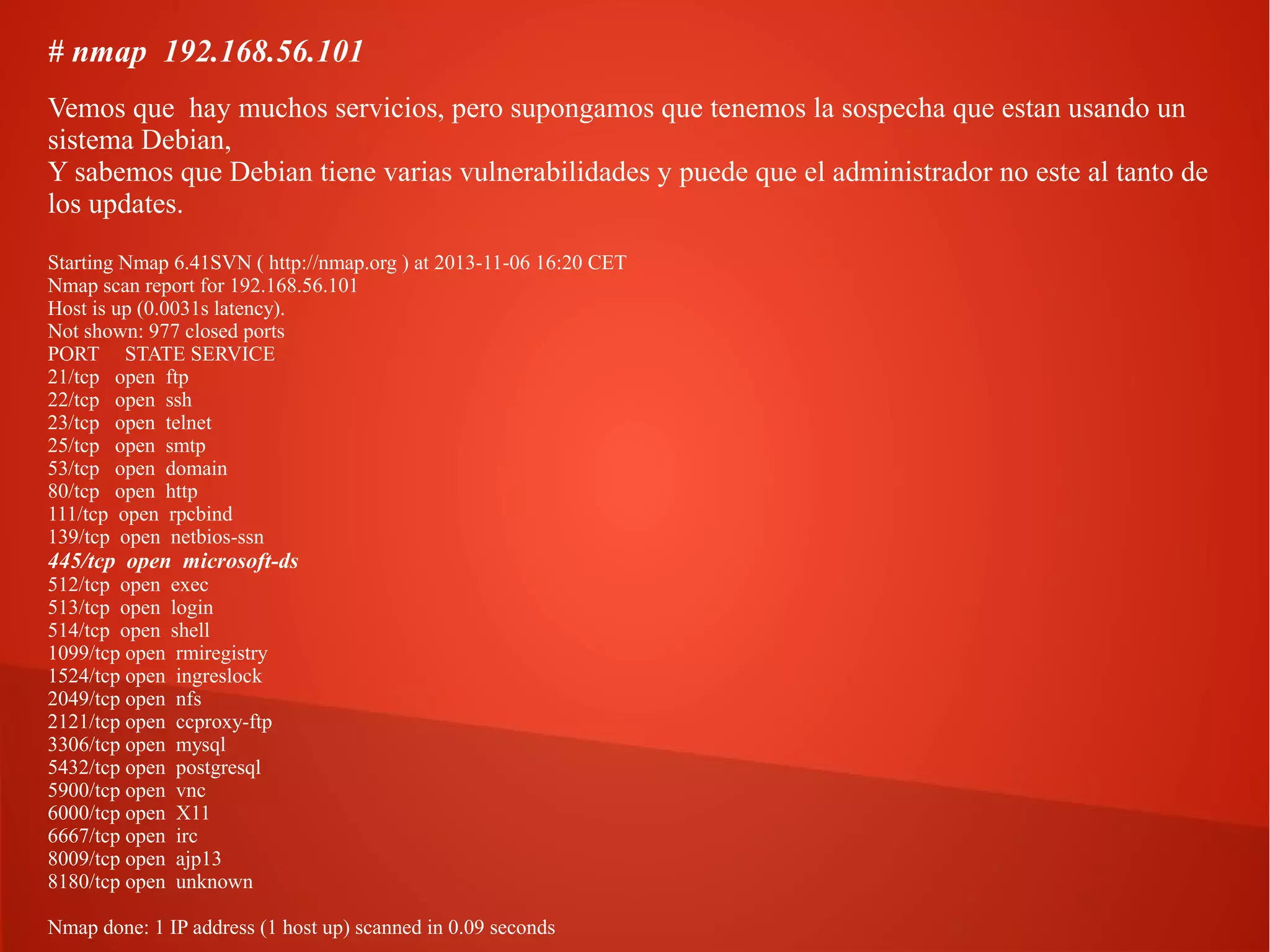 # nmap 192.168.56.101
Vemos que hay muchos servicios, pero supongamos que tenemos la sospecha que estan usando un
sistema Debian,
Y sabemos que Debian tiene varias vulnerabilidades y puede que el administrador no este al tanto de
los updates.
Starting Nmap 6.41SVN ( http://nmap.org ) at 2013-11-06 16:20 CET
Nmap scan report for 192.168.56.101
Host is up (0.0031s latency).
Not shown: 977 closed ports
PORT STATE SERVICE
21/tcp open ftp
22/tcp open ssh
23/tcp open telnet
25/tcp open smtp
53/tcp open domain
80/tcp open http
111/tcp open rpcbind
139/tcp open netbios-ssn

445/tcp open microsoft-ds
512/tcp open exec
513/tcp open login
514/tcp open shell
1099/tcp open rmiregistry
1524/tcp open ingreslock
2049/tcp open nfs
2121/tcp open ccproxy-ftp
3306/tcp open mysql
5432/tcp open postgresql
5900/tcp open vnc
6000/tcp open X11
6667/tcp open irc
8009/tcp open ajp13
8180/tcp open unknown

Nmap done: 1 IP address (1 host up) scanned in 0.09 seconds

 