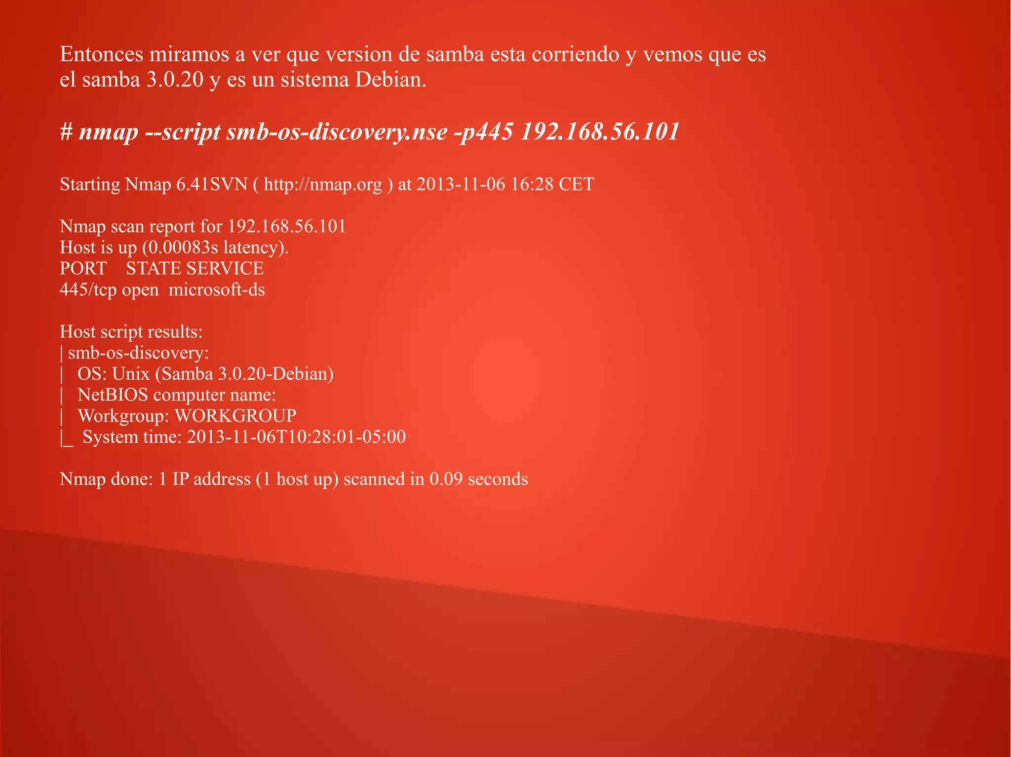 Entonces miramos a ver que version de samba esta corriendo y vemos que es
el samba 3.0.20 y es un sistema Debian.

# nmap --script smb-os-discovery.nse -p445 192.168.56.101
Starting Nmap 6.41SVN ( http://nmap.org ) at 2013-11-06 16:28 CET
Nmap scan report for 192.168.56.101
Host is up (0.00083s latency).
PORT STATE SERVICE
445/tcp open microsoft-ds
Host script results:
| smb-os-discovery:
| OS: Unix (Samba 3.0.20-Debian)
| NetBIOS computer name:
| Workgroup: WORKGROUP
|_ System time: 2013-11-06T10:28:01-05:00
Nmap done: 1 IP address (1 host up) scanned in 0.09 seconds

 