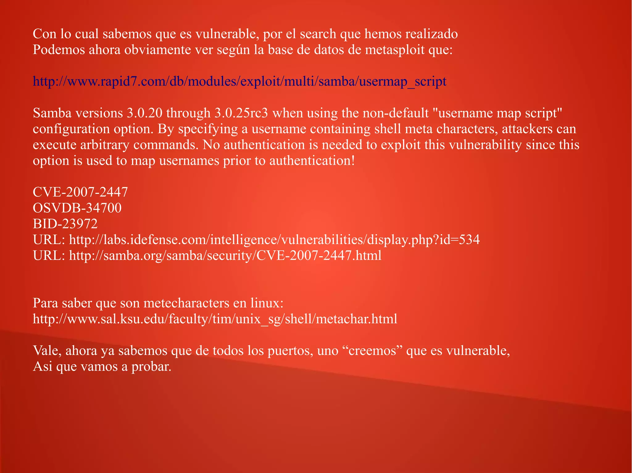 Con lo cual sabemos que es vulnerable, por el search que hemos realizado
Podemos ahora obviamente ver según la base de datos de metasploit que:
http://www.rapid7.com/db/modules/exploit/multi/samba/usermap_script
Samba versions 3.0.20 through 3.0.25rc3 when using the non-default "username map script"
configuration option. By specifying a username containing shell meta characters, attackers can
execute arbitrary commands. No authentication is needed to exploit this vulnerability since this
option is used to map usernames prior to authentication!
CVE-2007-2447
OSVDB-34700
BID-23972
URL: http://labs.idefense.com/intelligence/vulnerabilities/display.php?id=534
URL: http://samba.org/samba/security/CVE-2007-2447.html
Para saber que son metecharacters en linux:
http://www.sal.ksu.edu/faculty/tim/unix_sg/shell/metachar.html
Vale, ahora ya sabemos que de todos los puertos, uno “creemos” que es vulnerable,
Asi que vamos a probar.

 