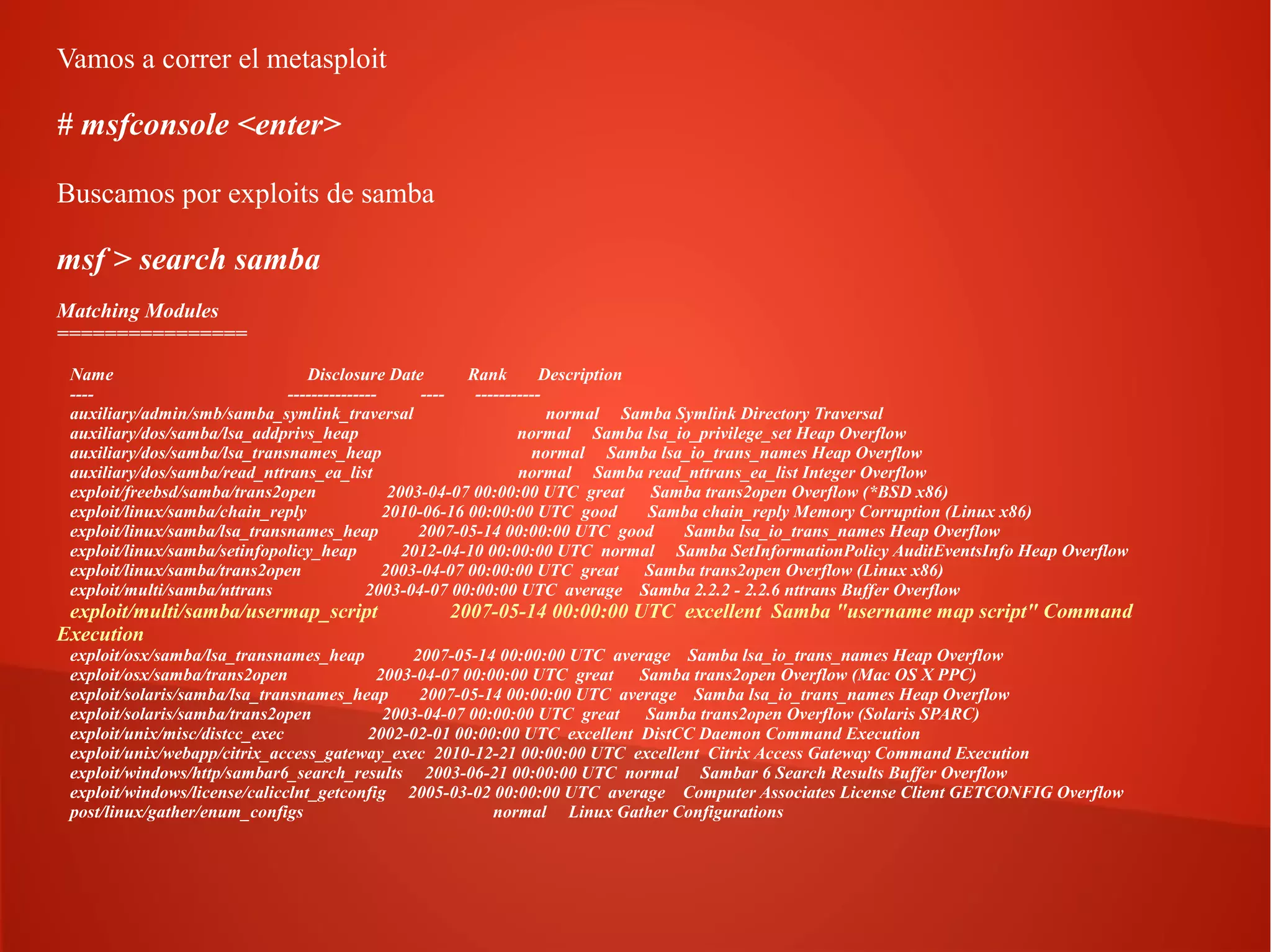 Vamos a correr el metasploit

# msfconsole <enter>
Buscamos por exploits de samba

msf > search samba
Matching Modules
================
Name
Disclosure Date
Rank
Description
------------------------------auxiliary/admin/smb/samba_symlink_traversal
normal Samba Symlink Directory Traversal
auxiliary/dos/samba/lsa_addprivs_heap
normal Samba lsa_io_privilege_set Heap Overflow
auxiliary/dos/samba/lsa_transnames_heap
normal Samba lsa_io_trans_names Heap Overflow
auxiliary/dos/samba/read_nttrans_ea_list
normal Samba read_nttrans_ea_list Integer Overflow
exploit/freebsd/samba/trans2open
2003-04-07 00:00:00 UTC great
Samba trans2open Overflow (*BSD x86)
exploit/linux/samba/chain_reply
2010-06-16 00:00:00 UTC good
Samba chain_reply Memory Corruption (Linux x86)
exploit/linux/samba/lsa_transnames_heap
2007-05-14 00:00:00 UTC good
Samba lsa_io_trans_names Heap Overflow
exploit/linux/samba/setinfopolicy_heap
2012-04-10 00:00:00 UTC normal Samba SetInformationPolicy AuditEventsInfo Heap Overflow
exploit/linux/samba/trans2open
2003-04-07 00:00:00 UTC great
Samba trans2open Overflow (Linux x86)
exploit/multi/samba/nttrans
2003-04-07 00:00:00 UTC average Samba 2.2.2 - 2.2.6 nttrans Buffer Overflow

exploit/multi/samba/usermap_script
Execution

2007-05-14 00:00:00 UTC excellent Samba "username map script" Command

exploit/osx/samba/lsa_transnames_heap
2007-05-14 00:00:00 UTC average Samba lsa_io_trans_names Heap Overflow
exploit/osx/samba/trans2open
2003-04-07 00:00:00 UTC great
Samba trans2open Overflow (Mac OS X PPC)
exploit/solaris/samba/lsa_transnames_heap
2007-05-14 00:00:00 UTC average Samba lsa_io_trans_names Heap Overflow
exploit/solaris/samba/trans2open
2003-04-07 00:00:00 UTC great
Samba trans2open Overflow (Solaris SPARC)
exploit/unix/misc/distcc_exec
2002-02-01 00:00:00 UTC excellent DistCC Daemon Command Execution
exploit/unix/webapp/citrix_access_gateway_exec 2010-12-21 00:00:00 UTC excellent Citrix Access Gateway Command Execution
exploit/windows/http/sambar6_search_results 2003-06-21 00:00:00 UTC normal Sambar 6 Search Results Buffer Overflow
exploit/windows/license/calicclnt_getconfig 2005-03-02 00:00:00 UTC average Computer Associates License Client GETCONFIG Overflow
post/linux/gather/enum_configs
normal Linux Gather Configurations

 