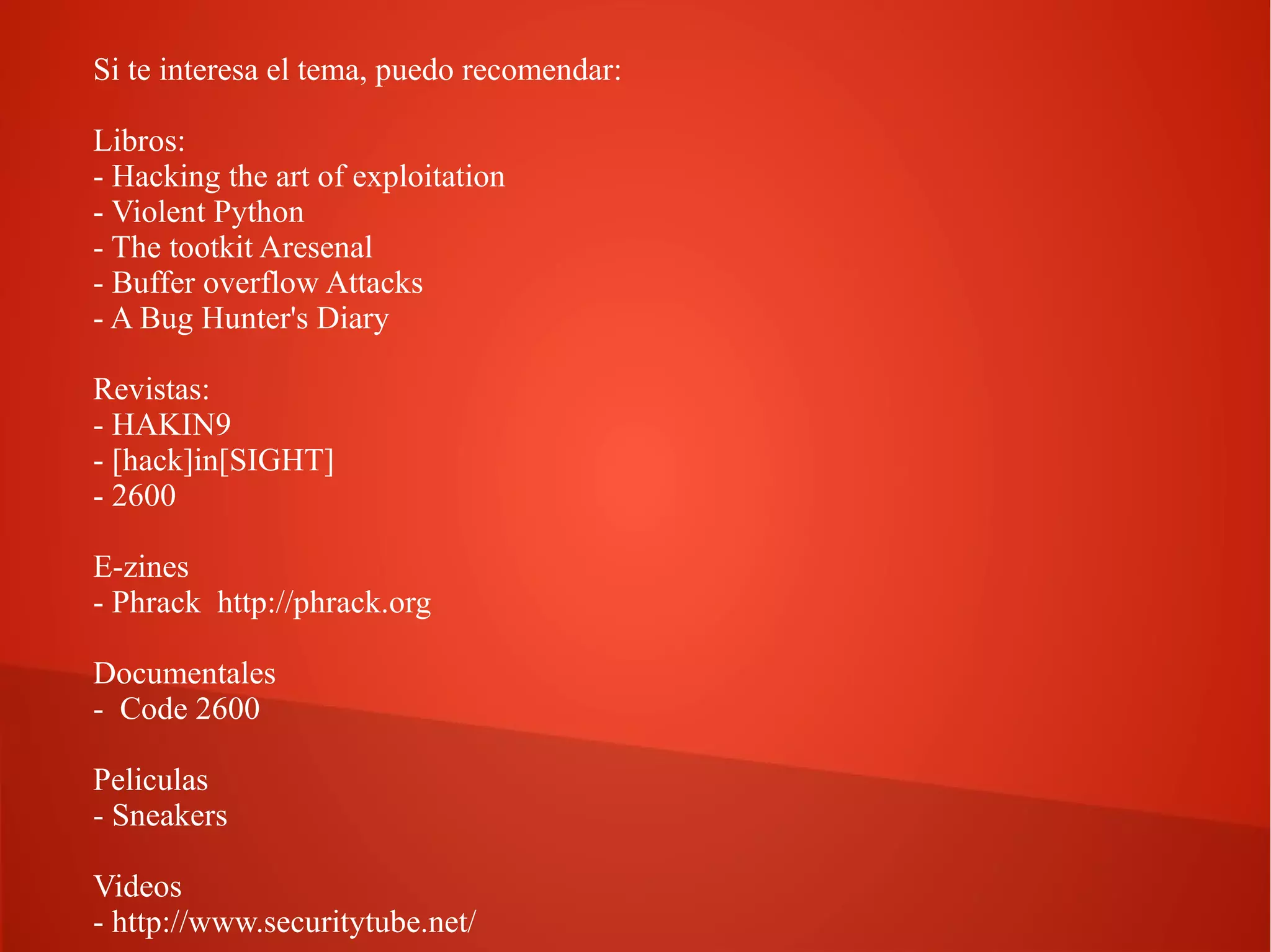 Si te interesa el tema, puedo recomendar:
Libros:
- Hacking the art of exploitation
- Violent Python
- The tootkit Aresenal
- Buffer overflow Attacks
- A Bug Hunter's Diary
Revistas:
- HAKIN9
- [hack]in[SIGHT]
- 2600
E-zines
- Phrack http://phrack.org
Documentales
- Code 2600
Peliculas
- Sneakers
Videos
- http://www.securitytube.net/

 