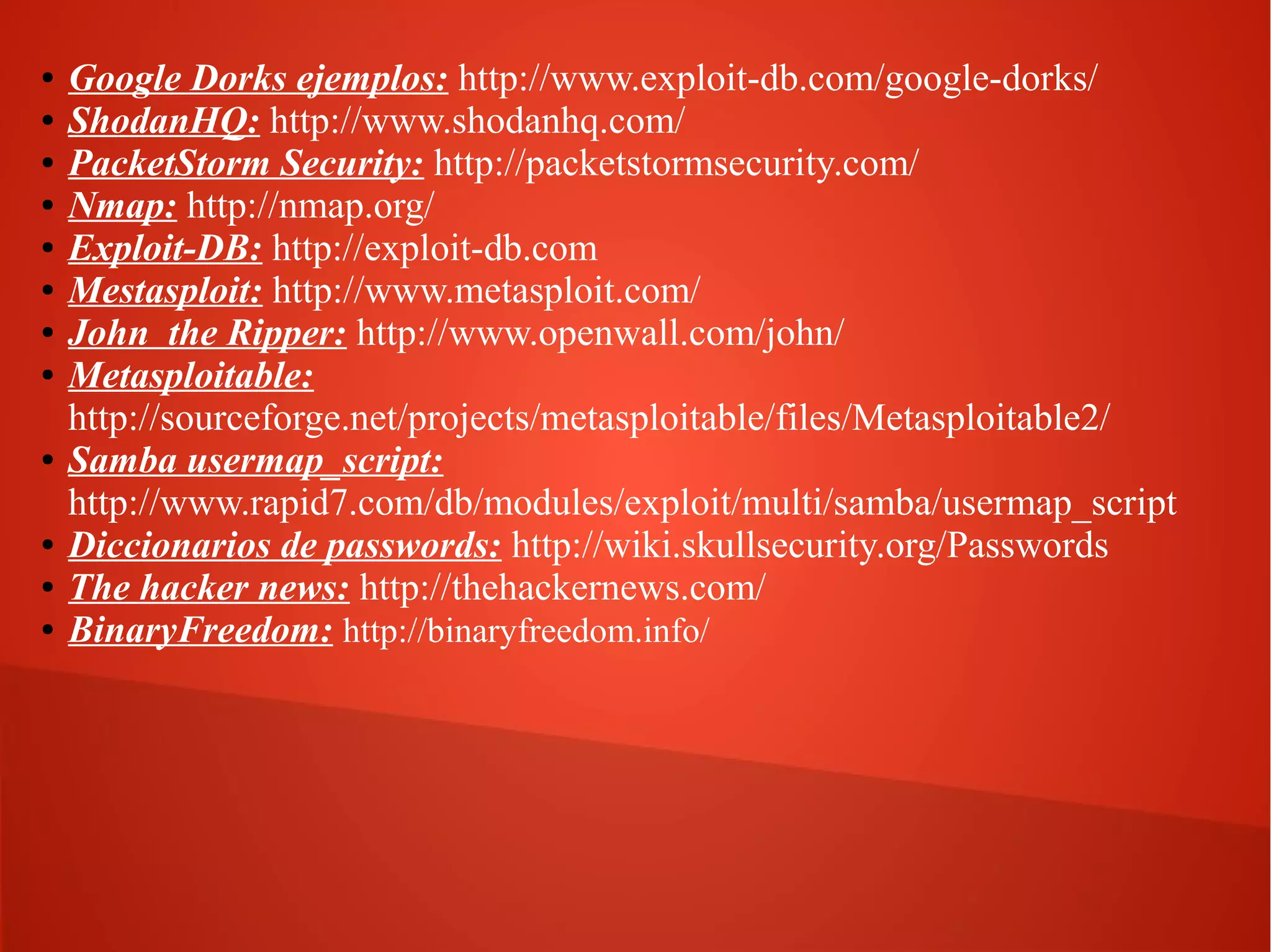 ●
●
●
●
●
●
●
●

●

●
●
●

Google Dorks ejemplos: http://www.exploit-db.com/google-dorks/
ShodanHQ: http://www.shodanhq.com/
PacketStorm Security: http://packetstormsecurity.com/
Nmap: http://nmap.org/
Exploit-DB: http://exploit-db.com
Mestasploit: http://www.metasploit.com/
John the Ripper: http://www.openwall.com/john/
Metasploitable:
http://sourceforge.net/projects/metasploitable/files/Metasploitable2/
Samba usermap_script:
http://www.rapid7.com/db/modules/exploit/multi/samba/usermap_script
Diccionarios de passwords: http://wiki.skullsecurity.org/Passwords
The hacker news: http://thehackernews.com/
BinaryFreedom: http://binaryfreedom.info/

 