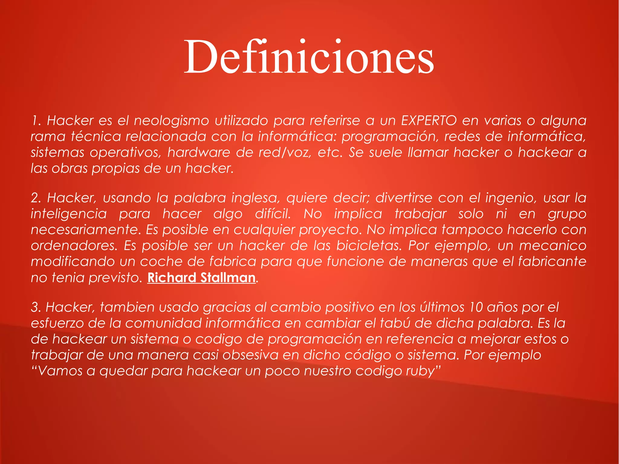 Definiciones
1. Hacker es el neologismo utilizado para referirse a un EXPERTO en varias o alguna
rama técnica relacionada con la informática: programación, redes de informática,
sistemas operativos, hardware de red/voz, etc. Se suele llamar hacker o hackear a
las obras propias de un hacker.
2. Hacker, usando la palabra inglesa, quiere decir; divertirse con el ingenio, usar la
inteligencia para hacer algo difícil. No implica trabajar solo ni en grupo
necesariamente. Es posible en cualquier proyecto. No implica tampoco hacerlo con
ordenadores. Es posible ser un hacker de las bicicletas. Por ejemplo, un mecanico
modificando un coche de fabrica para que funcione de maneras que el fabricante
no tenia previsto. Richard Stallman.
3. Hacker, tambien usado gracias al cambio positivo en los últimos 10 años por el
esfuerzo de la comunidad informática en cambiar el tabú de dicha palabra. Es la
de hackear un sistema o codigo de programación en referencia a mejorar estos o
trabajar de una manera casi obsesiva en dicho código o sistema. Por ejemplo
“Vamos a quedar para hackear un poco nuestro codigo ruby”

 