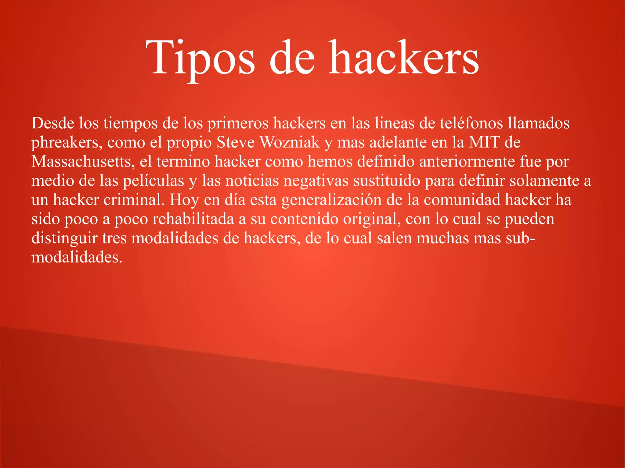 Tipos de hackers
Desde los tiempos de los primeros hackers en las lineas de teléfonos llamados
phreakers, como el propio Steve Wozniak y mas adelante en la MIT de
Massachusetts, el termino hacker como hemos definido anteriormente fue por
medio de las películas y las noticias negativas sustituido para definir solamente a
un hacker criminal. Hoy en día esta generalización de la comunidad hacker ha
sido poco a poco rehabilitada a su contenido original, con lo cual se pueden
distinguir tres modalidades de hackers, de lo cual salen muchas mas submodalidades.

 
