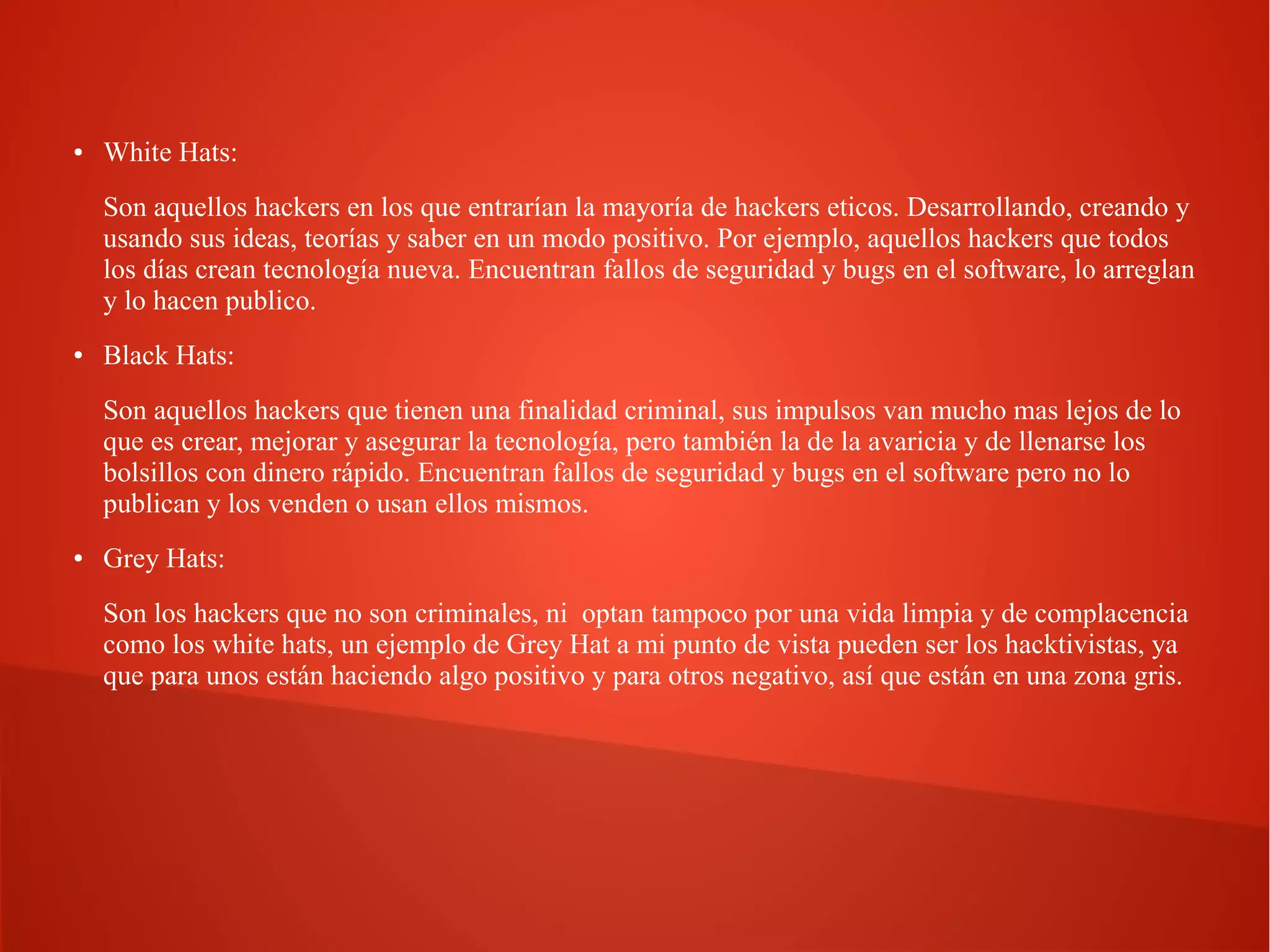 ●

White Hats:
Son aquellos hackers en los que entrarían la mayoría de hackers eticos. Desarrollando, creando y
usando sus ideas, teorías y saber en un modo positivo. Por ejemplo, aquellos hackers que todos
los días crean tecnología nueva. Encuentran fallos de seguridad y bugs en el software, lo arreglan
y lo hacen publico.

●

Black Hats:
Son aquellos hackers que tienen una finalidad criminal, sus impulsos van mucho mas lejos de lo
que es crear, mejorar y asegurar la tecnología, pero también la de la avaricia y de llenarse los
bolsillos con dinero rápido. Encuentran fallos de seguridad y bugs en el software pero no lo
publican y los venden o usan ellos mismos.

●

Grey Hats:
Son los hackers que no son criminales, ni optan tampoco por una vida limpia y de complacencia
como los white hats, un ejemplo de Grey Hat a mi punto de vista pueden ser los hacktivistas, ya
que para unos están haciendo algo positivo y para otros negativo, así que están en una zona gris.

 