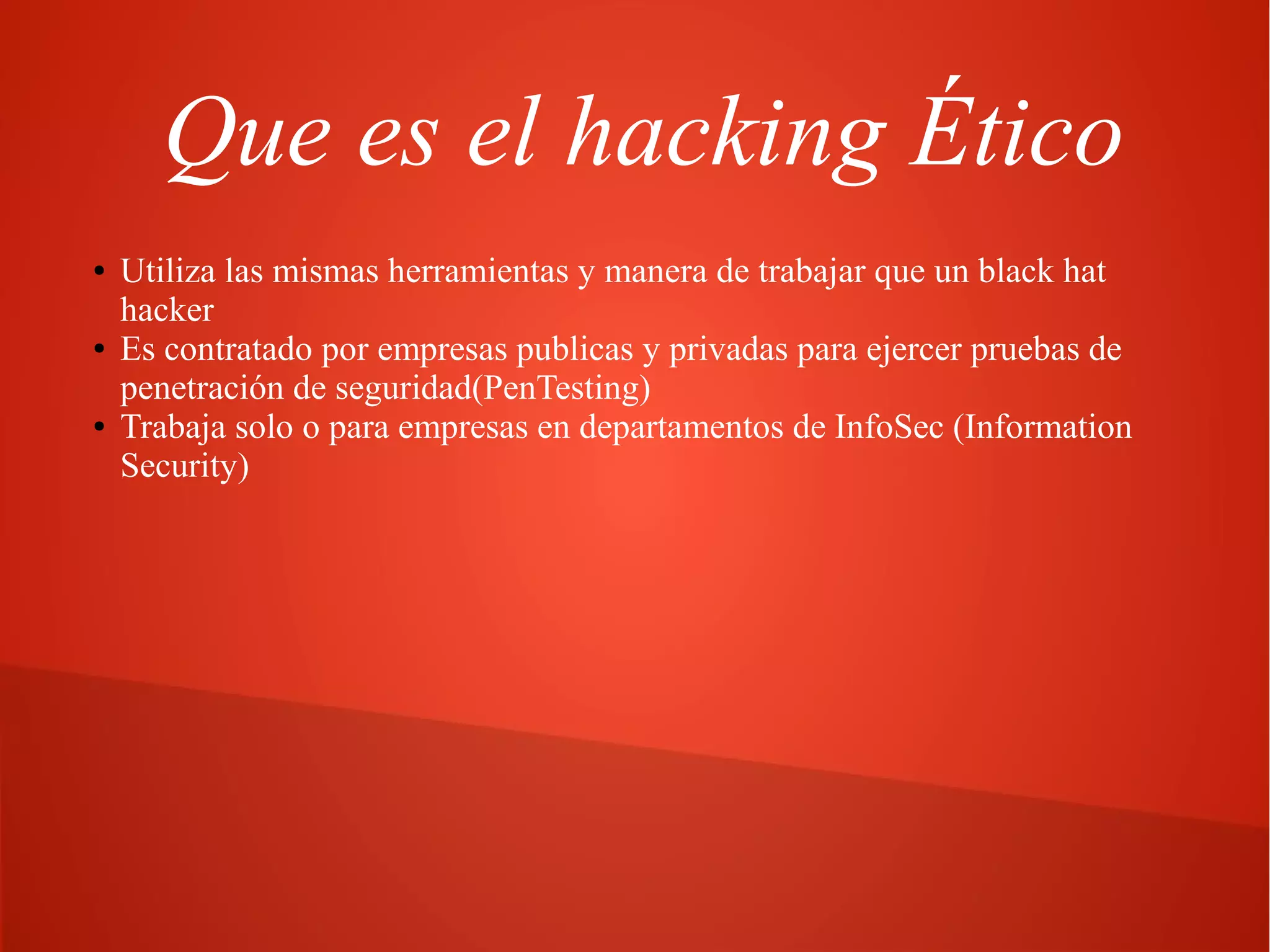 Que es el hacking Ético
●

●

●

Utiliza las mismas herramientas y manera de trabajar que un black hat
hacker
Es contratado por empresas publicas y privadas para ejercer pruebas de
penetración de seguridad(PenTesting)
Trabaja solo o para empresas en departamentos de InfoSec (Information
Security)

 