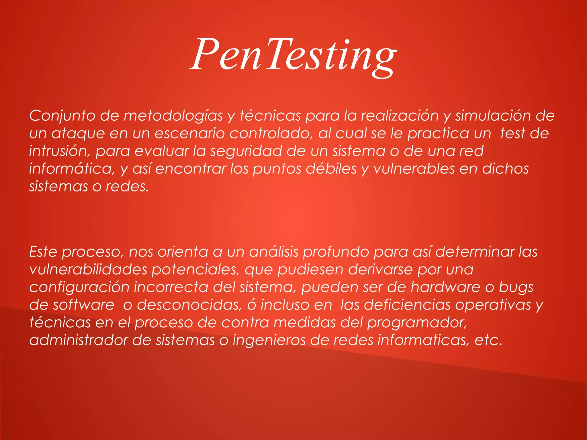PenTesting
Conjunto de metodologías y técnicas para la realización y simulación de
un ataque en un escenario controlado, al cual se le practica un test de
intrusión, para evaluar la seguridad de un sistema o de una red
informática, y así encontrar los puntos débiles y vulnerables en dichos
sistemas o redes.

Este proceso, nos orienta a un análisis profundo para así determinar las
vulnerabilidades potenciales, que pudiesen derivarse por una
configuración incorrecta del sistema, pueden ser de hardware o bugs
de software o desconocidas, ó incluso en las deficiencias operativas y
técnicas en el proceso de contra medidas del programador,
administrador de sistemas o ingenieros de redes informaticas, etc.

 