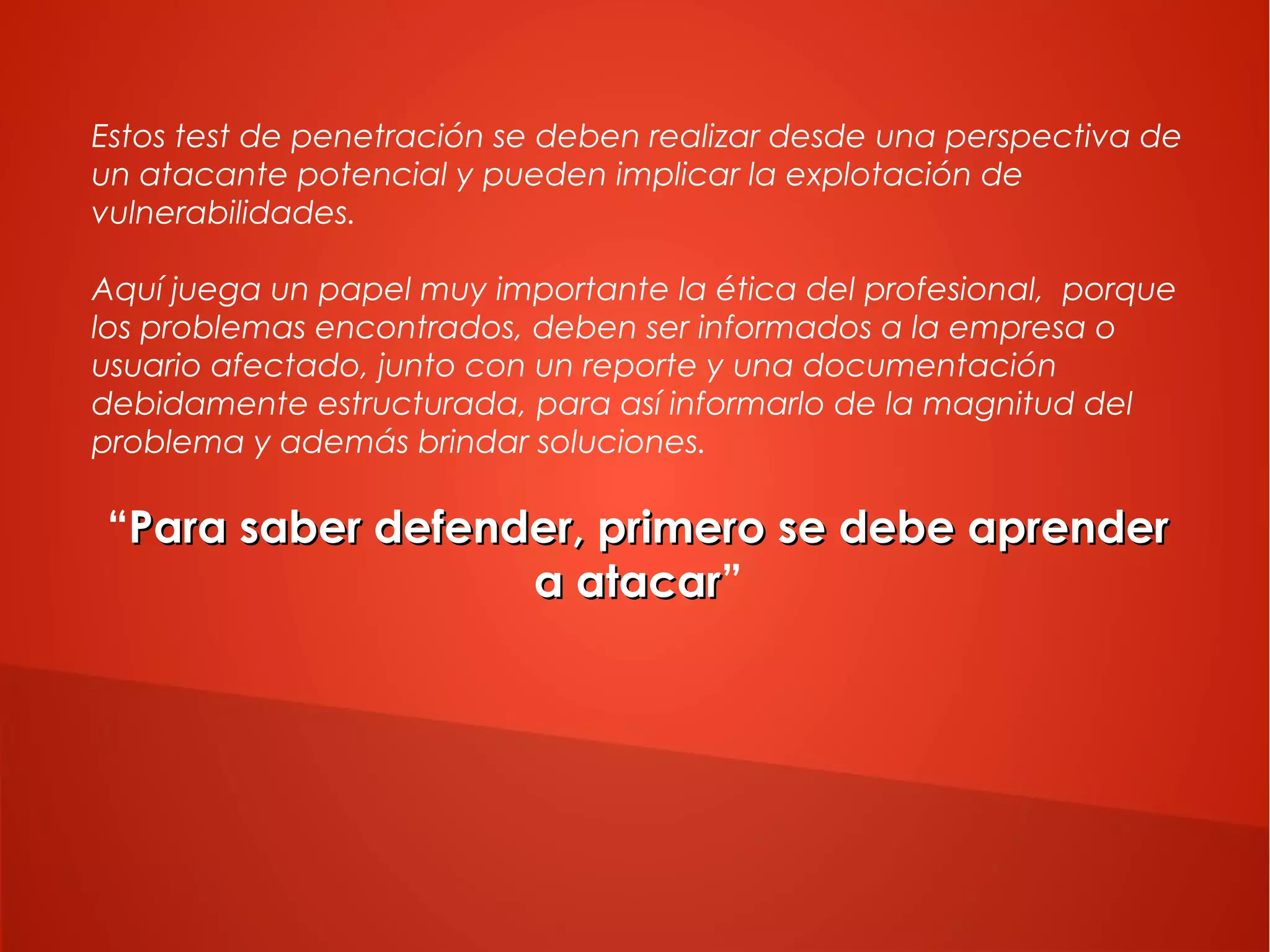 Estos test de penetración se deben realizar desde una perspectiva de
un atacante potencial y pueden implicar la explotación de
vulnerabilidades.
Aquí juega un papel muy importante la ética del profesional, porque
los problemas encontrados, deben ser informados a la empresa o
usuario afectado, junto con un reporte y una documentación
debidamente estructurada, para así informarlo de la magnitud del
problema y además brindar soluciones.

“Para saber defender, primero se debe aprender
a atacar”
atacar

 