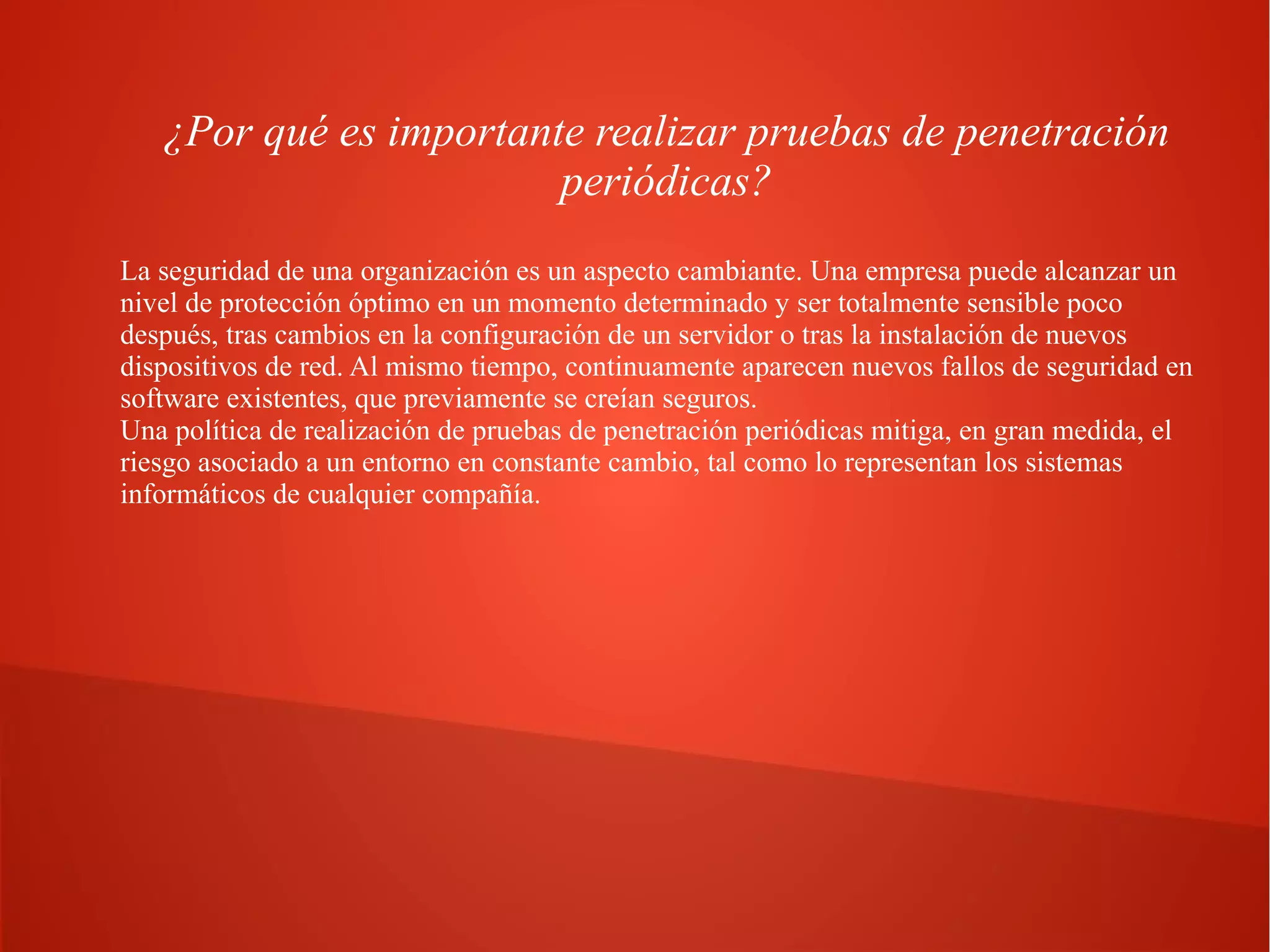 ¿Por qué es importante realizar pruebas de penetración
periódicas?
La seguridad de una organización es un aspecto cambiante. Una empresa puede alcanzar un
nivel de protección óptimo en un momento determinado y ser totalmente sensible poco
después, tras cambios en la configuración de un servidor o tras la instalación de nuevos
dispositivos de red. Al mismo tiempo, continuamente aparecen nuevos fallos de seguridad en
software existentes, que previamente se creían seguros.
Una política de realización de pruebas de penetración periódicas mitiga, en gran medida, el
riesgo asociado a un entorno en constante cambio, tal como lo representan los sistemas
informáticos de cualquier compañía.

 