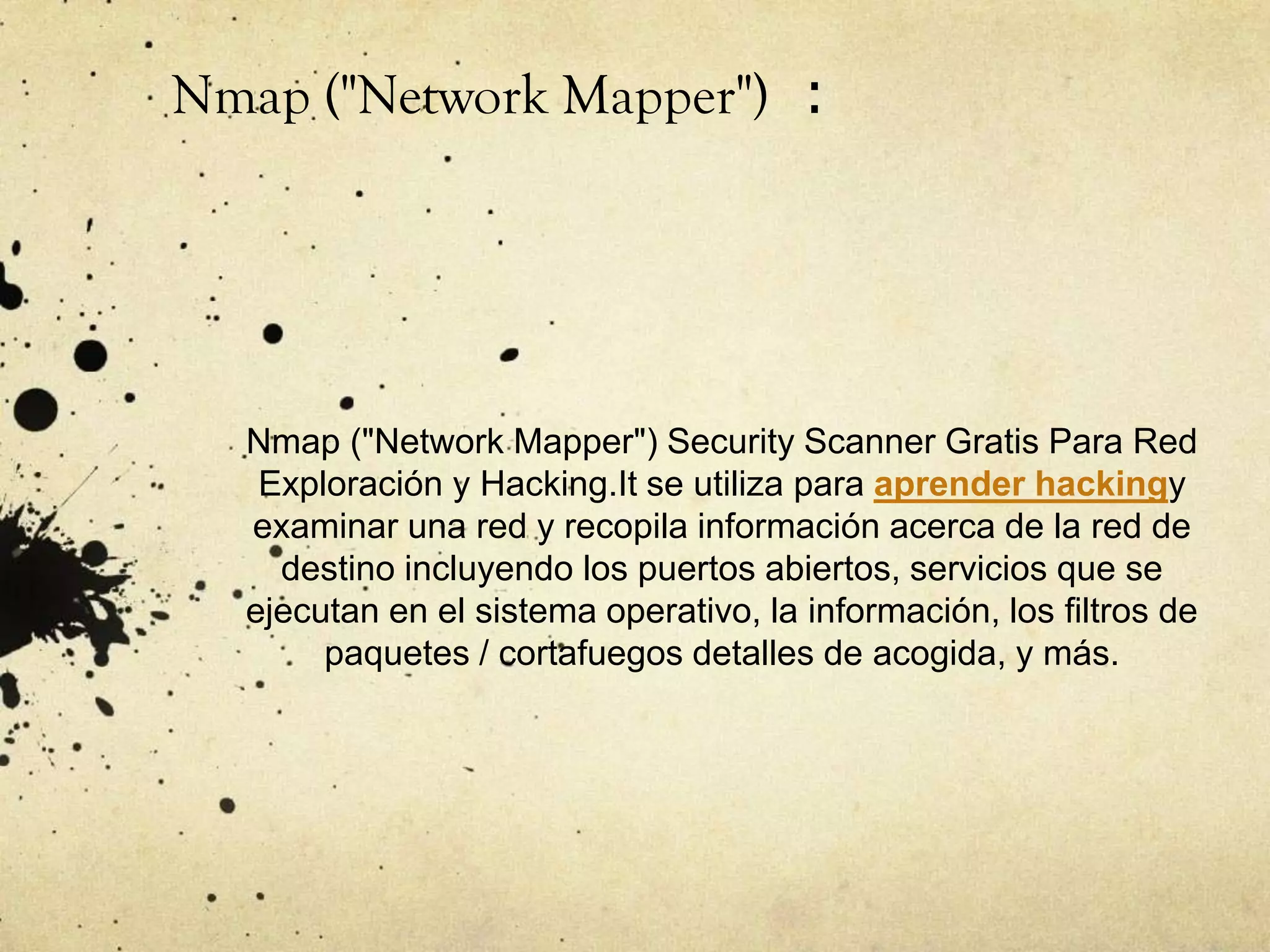 Nmap ("Network Mapper") Security Scanner Gratis Para Red
Exploración y Hacking.It se utiliza para aprender hackingy
examinar una red y recopila información acerca de la red de
destino incluyendo los puertos abiertos, servicios que se
ejecutan en el sistema operativo, la información, los filtros de
paquetes / cortafuegos detalles de acogida, y más.
Nmap ("Network Mapper") :
 