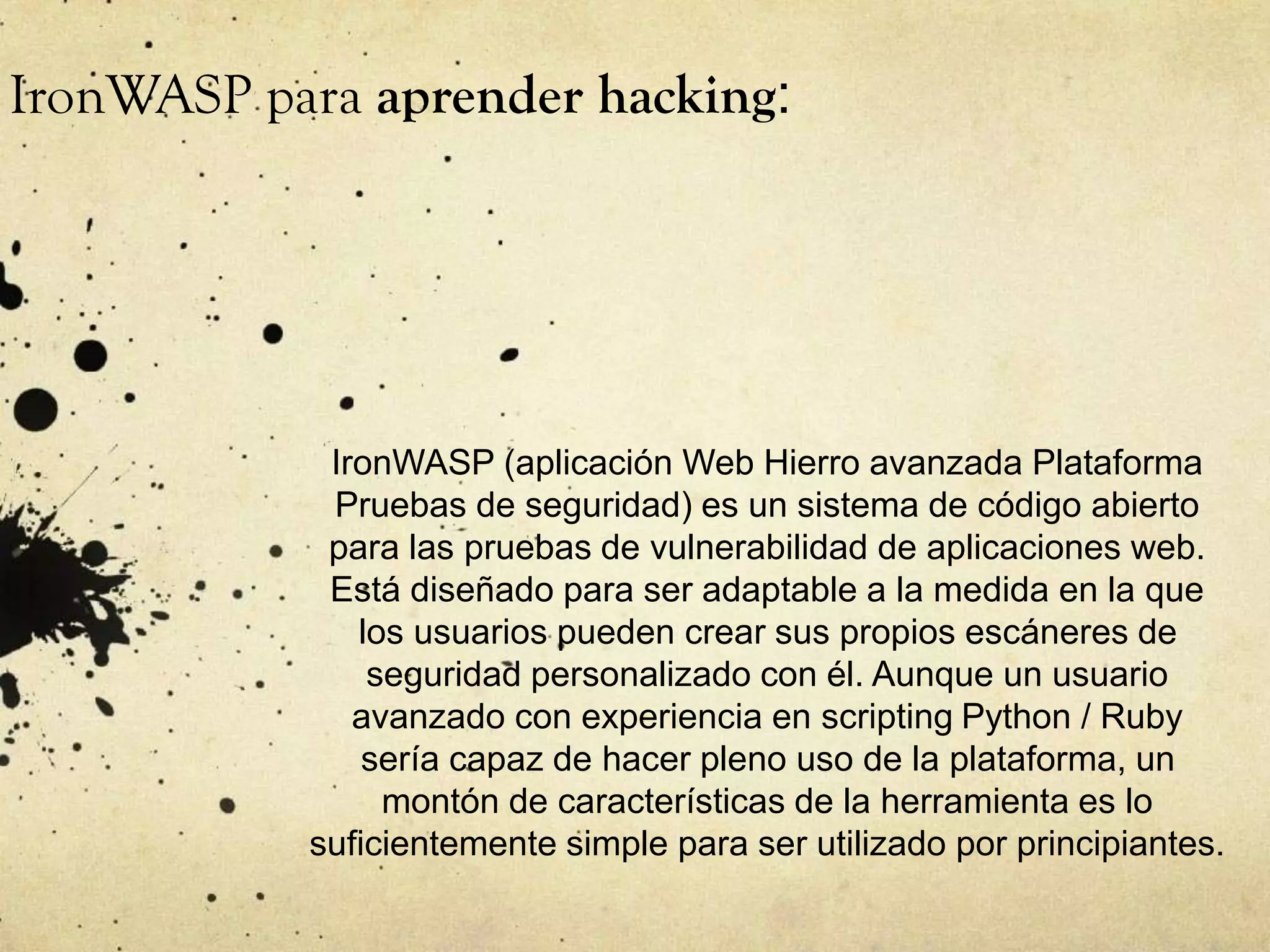 IronWASP (aplicación Web Hierro avanzada Plataforma
Pruebas de seguridad) es un sistema de código abierto
para las pruebas de vulnerabilidad de aplicaciones web.
Está diseñado para ser adaptable a la medida en la que
los usuarios pueden crear sus propios escáneres de
seguridad personalizado con él. Aunque un usuario
avanzado con experiencia en scripting Python / Ruby
sería capaz de hacer pleno uso de la plataforma, un
montón de características de la herramienta es lo
suficientemente simple para ser utilizado por principiantes.
IronWASP para aprender hacking:
 