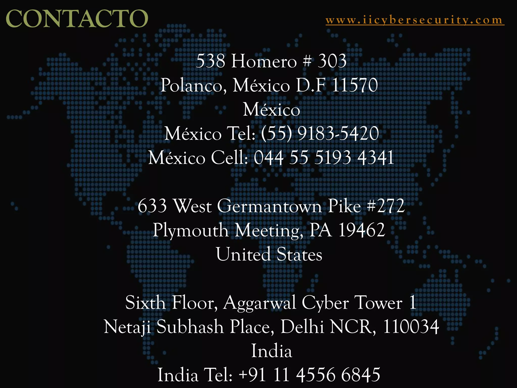 CONTACTO w w w. i i c y b e r s e c u r i t y. c o m
538 Homero # 303
Polanco, México D.F 11570
México
México Tel: (55) 9183-5420
México Cell: 044 55 5193 4341
633 West Germantown Pike #272
Plymouth Meeting, PA 19462
United States
Sixth Floor, Aggarwal Cyber Tower 1
Netaji Subhash Place, Delhi NCR, 110034
India
India Tel: +91 11 4556 6845
 