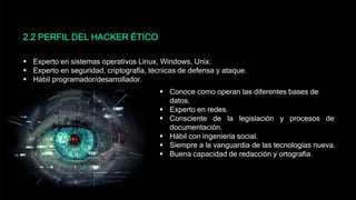2.2 PERFIL DEL HACKER ÉTICO
 Experto en sistemas operativos Linux, Windows, Unix.
 Experto en seguridad, criptografía, técnicas de defensa y ataque.
 Hábil programador/desarrollador.
 Conoce como operan las diferentes bases de
datos.
 Experto en redes.
 Consciente de la legislación y procesos de
documentación.
 Hábil con ingeniería social.
 Siempre a la vanguardia de las tecnologías nueva.
 Buena capacidad de redacción y ortografía.
 