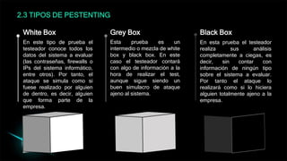 2.3 TIPOS DE PESTENTING
En este tipo de prueba el
testeador conoce todos los
datos del sistema a evaluar
(las contraseñas, firewalls o
IPs del sistema informático,
entre otros). Por tanto, el
ataque se simula como si
fuese realizado por alguien
de dentro, es decir, alguien
que forma parte de la
empresa.
White Box
Esta prueba es un
intermedio o mezcla de white
box y black box. En este
caso el testeador contará
con algo de información a la
hora de realizar el test,
aunque sigue siendo un
buen simulacro de ataque
ajeno al sistema.
Grey Box
En esta prueba el testeador
realiza sus análisis
completamente a ciegas, es
decir, sin contar con
información de ningún tipo
sobre el sistema a evaluar.
Por tanto el ataque lo
realizará como si lo hiciera
alguien totalmente ajeno a la
empresa.
Black Box
 