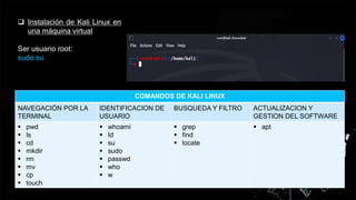  Instalación de Kali Linux en
una máquina virtual
Ser usuario root:
sudo su
COMANDOS DE KALI LINUX
NAVEGACIÓN POR LA
TERMINAL
IDENTIFICACION DE
USUARIO
BUSQUEDA Y FILTRO ACTUALIZACION Y
GESTION DEL SOFTWARE
 pwd
 ls
 cd
 mkdir
 rm
 mv
 cp
 touch
 whoami
 Id
 su
 sudo
 passwd
 who
 w
 grep
 find
 locate
 apt
 