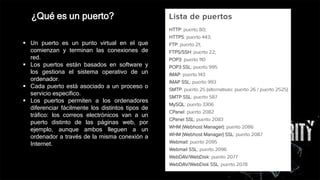  Un puerto es un punto virtual en el que
comienzan y terminan las conexiones de
red.
 Los puertos están basados en software y
los gestiona el sistema operativo de un
ordenador.
 Cada puerto está asociado a un proceso o
servicio específico.
 Los puertos permiten a los ordenadores
diferenciar fácilmente los distintos tipos de
tráfico: los correos electrónicos van a un
puerto distinto de las páginas web, por
ejemplo, aunque ambos lleguen a un
ordenador a través de la misma conexión a
Internet.
¿Qué es un puerto?
 