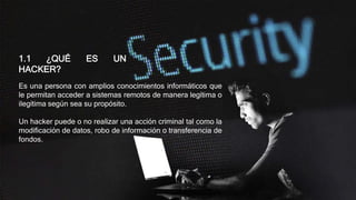 Es una persona con amplios conocimientos informáticos que
le permitan acceder a sistemas remotos de manera legítima o
ilegítima según sea su propósito.
Un hacker puede o no realizar una acción criminal tal como la
modificación de datos, robo de información o transferencia de
fondos.
1.1 ¿QUÉ ES UN
HACKER?
 