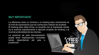 MUY IMPORTANTE
La diferencia entre un criminal y un hacking ético únicamente es
el nivel de autorización que se cuenta para realizar las pruebas.
El hacking ético debe firmar un acuerdo con el interesado donde
se le autoriza expresamente a ejecutar pruebas de hacking y el
nivel de profundidad de las mismas.
La ausencia de esta documentación
puede tener implicaciones criminales
serias dependiendo del país o
jurisdicción.
 