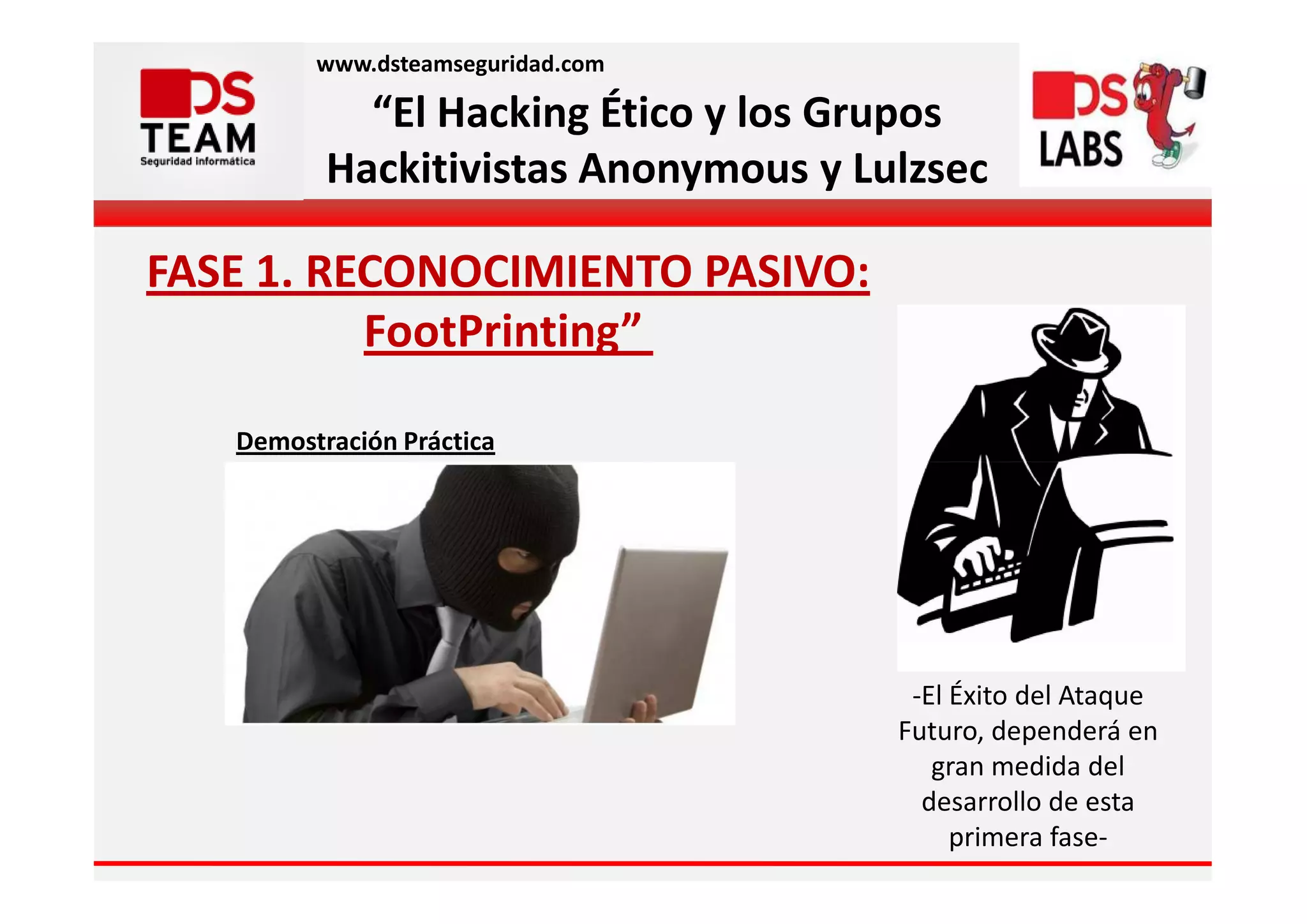 www.dsteamseguridad.com

            “El Hacking Ético y los Grupos
          Hackitivistas Anonymous y Lulzsec

FASE 1. RECONOCIMIENTO PASIVO:
          FootPrinting”

   Demostración Práctica




                                       -El Éxito del Ataque
                                      Futuro, dependerá en
                                         gran medida del
                                        desarrollo de esta
                                           primera fase-
 
