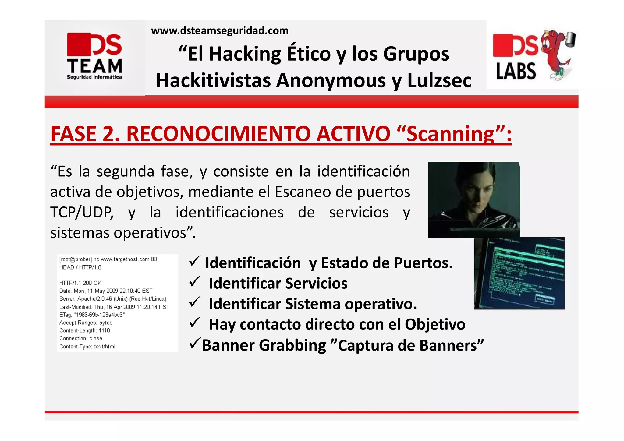 www.dsteamseguridad.com

                 “El Hacking Ético y los Grupos
               Hackitivistas Anonymous y Lulzsec

FASE 2. RECONOCIMIENTO ACTIVO “Scanning”:
“Es la segunda fase, y consiste en la identificación
activa de objetivos, mediante el Escaneo de puertos
TCP/UDP, y la identificaciones de servicios y
sistemas operativos”.
                      Identificación y Estado de Puertos.
                       Identificar Servicios
                       Identificar Sistema operativo.
                       Hay contacto directo con el Objetivo
                      Banner Grabbing ”Captura de Banners”
 