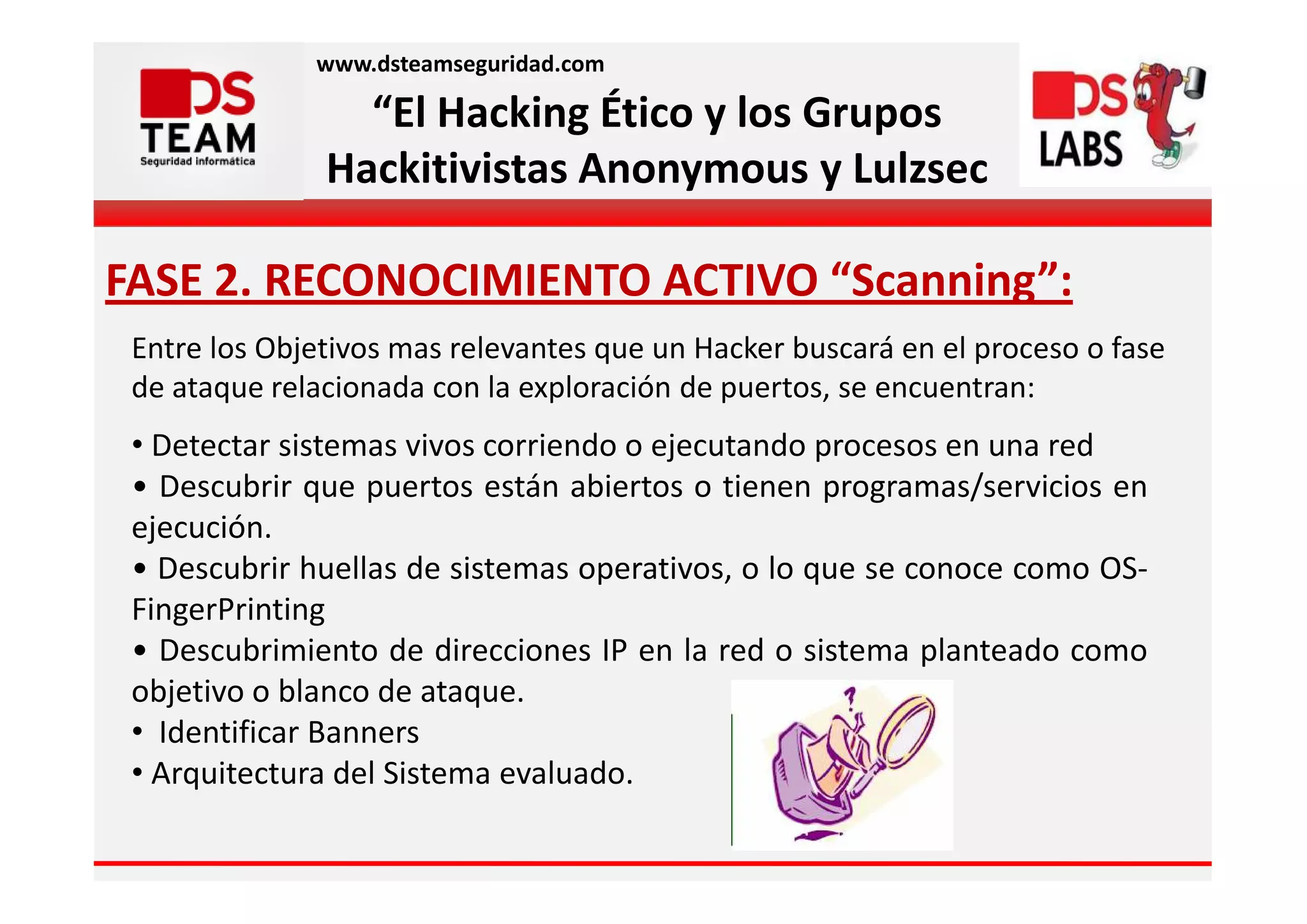 www.dsteamseguridad.com

                 “El Hacking Ético y los Grupos
               Hackitivistas Anonymous y Lulzsec

FASE 2. RECONOCIMIENTO ACTIVO “Scanning”:
 Entre los Objetivos mas relevantes que un Hacker buscará en el proceso o fase
 de ataque relacionada con la exploración de puertos, se encuentran:
 • Detectar sistemas vivos corriendo o ejecutando procesos en una red
 • Descubrir que puertos están abiertos o tienen programas/servicios en
 ejecución.
 • Descubrir huellas de sistemas operativos, o lo que se conoce como OS-
 FingerPrinting
 • Descubrimiento de direcciones IP en la red o sistema planteado como
 objetivo o blanco de ataque.
 • Identificar Banners
 • Arquitectura del Sistema evaluado.
 