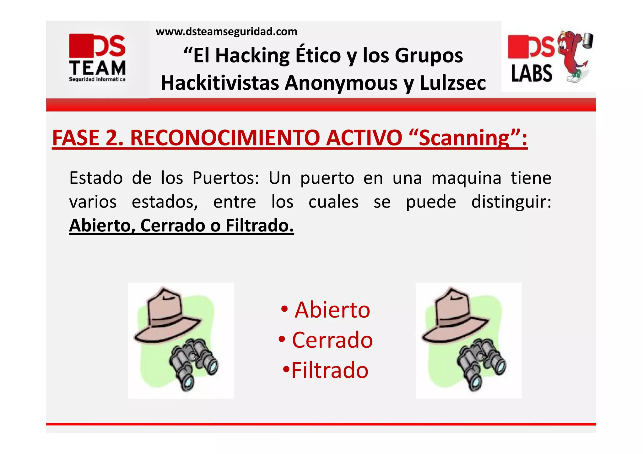 www.dsteamseguridad.com

             “El Hacking Ético y los Grupos
           Hackitivistas Anonymous y Lulzsec

FASE 2. RECONOCIMIENTO ACTIVO “Scanning”:
 Estado de los Puertos: Un puerto en una maquina tiene
 varios estados, entre los cuales se puede distinguir:
 Abierto, Cerrado o Filtrado.



                             • Abierto
                             • Cerrado
                              •Filtrado
 