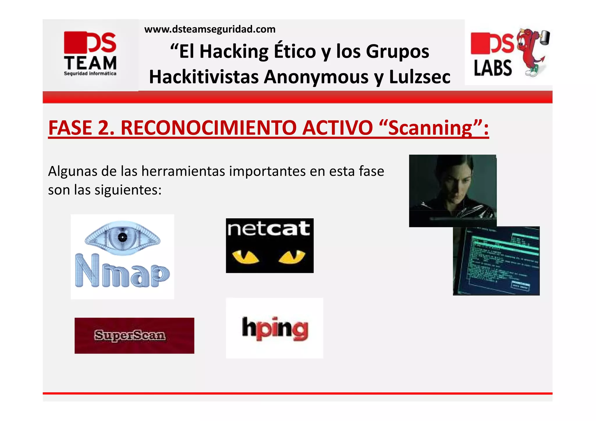 www.dsteamseguridad.com

                 “El Hacking Ético y los Grupos
               Hackitivistas Anonymous y Lulzsec

FASE 2. RECONOCIMIENTO ACTIVO “Scanning”:
Algunas de las herramientas importantes en esta fase
son las siguientes:
 